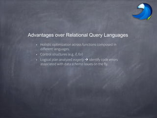 Advantages over Relational Query Languages
• Holistic optimization across functions composed in
different languages.
• Control structures (e.g. if, for)
• Logical plan analyzed eagerly  identify code errors
associated with data schema issues on the fly.
 