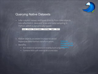 Querying Native Datasets
• Infer column names and types directly from data objects
(via reflection in Java and Scala and data sampling in
Python, which is dynamically typed)
• Native objects accessed in-place to avoid
expensive data format transformation.
• Benefits:
• Run relational operations on existing Spark programs.
• Combine RDDs with external structured data
Columnar
storage with hot
columns cached
in memory
 