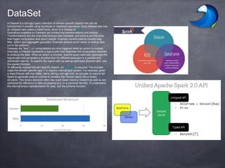 A Dataset is a strongly typed collection of domain-specific objects that can be
transformed in parallel using functional or relational operations. Each Dataset also has
an untyped view called a DataFrame, which is a Dataset of Row.
Operations available on Datasets are divided into transformations and actions.
Transformations are the ones that produce new Datasets, and actions are the ones
that trigger computation and return results. Example transformations include map,
filter, select, and aggregate (groupBy). Example actions count, show, or writing data
out to file systems.
Datasets are "lazy", i.e. computations are only triggered when an action is invoked.
Internally, a Dataset represents a logical plan that describes the computation required
to produce the data. When an action is invoked, Spark's query optimizer optimizes the
logical plan and generates a physical plan for efficient execution in a parallel and
distributed manner. To explore the logical plan as well as optimized physical plan, use
the explain function.
To efficiently support domain-specific objects, an Encoder is required. The encoder
maps the domain specific type T to Spark's internal type system. For example, given
a class Person with two fields, name (string) and age (int), an encoder is used to tell
Spark to generate code at runtime to serialize the Person object into a binary
structure. This binary structure often has much lower memory footprint as well as are
optimized for efficiency in data processing (e.g. in a columnar format). To understand
the internal binary representation for data, use the schema function.
DataSet
 