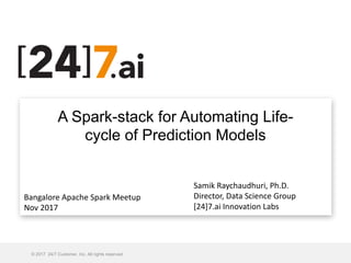 A Spark-stack for Automating Life-
cycle of Prediction Models
© 2017 24/7 Customer, Inc. All rights reserved.
Monday, November 13, 2017
Samik	Raychaudhuri,	Ph.D.
Director,	Data	Science	Group
[24]7.ai	Innovation	Labs
Bangalore	Apache	Spark	Meetup
Nov	2017
 
