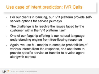 Use case of intent prediction: IVR Calls
© 2017 24/7 Customer, Inc. All rights reserved.
• For our clients in banking, our IVR platform provide self-
service options for service journeys
• The challenge is to resolve the issues faced by the
customer within the IVR platform itself
• One of our flagship offering is our natural language
understanding engine from free-flowing response
• Again, we use ML models to compute probabilities of
various intents from the response, and use them to
provide specific service or transfer to a voice agent
alongwith context
 