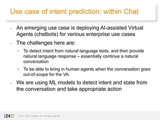 Use case of intent prediction: within Chat
© 2017 24/7 Customer, Inc. All rights reserved.
• An emerging use case is deploying AI-assisted Virtual
Agents (chatbots) for verious enterprise use cases
• The challenges here are:
• To detect intent from natural language texts, and then provide
natural language response – essentially continue a natural
conversation
• To be able to bring in human agents when the conversation goes
out-of-scope for the VA.
• We are using ML models to detect intent and state from
the conversation and take appropriate action
 
