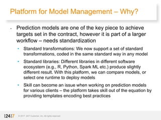 Platform for Model Management – Why?
© 2017 24/7 Customer, Inc. All rights reserved.
• Prediction models are one of the key piece to achieve
targets set in the contract, however it is part of a larger
workflow – needs standardization
• Standard transformations: We now support a set of standard
transformations, coded in the same standard way in any model
• Standard libraries: Different libraries in different software
ecosystem (e.g., R, Python, Spark ML etc.) produce slightly
different result. With this platform, we can compare models, or
select one runtime to deploy models
• Skill can become an issue when working on prediction models
for various clients – the platform takes skill out of the equation by
providing templates encoding best practices
 