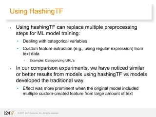 Using HashingTF
© 2017 24/7 Customer, Inc. All rights reserved.
• Using hashingTF can replace multiple preprocessing
steps for ML model training:
• Dealing with categorical variables
• Custom feature extraction (e.g., using regular expression) from
text data
• Example: Categorizing URL’s
• In our comparison experiments, we have noticed similar
or better results from models using hashingTF vs models
developed the traditional way
• Effect was more prominent when the original model included
multiple custom-created feature from large amount of text
 