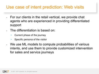 Use case of intent prediction: Web visits
© 2017 24/7 Customer, Inc. All rights reserved.
• For our clients in the retail vertical, we provide chat
agents who are experienced in providing differentiated
support
• The differentiation is based on:
• Current phase of the journey
• Specific persona of the visitor
• We use ML models to compute probabilities of various
intents, and use them to provide customized intervention
for sales and service journeys
 
