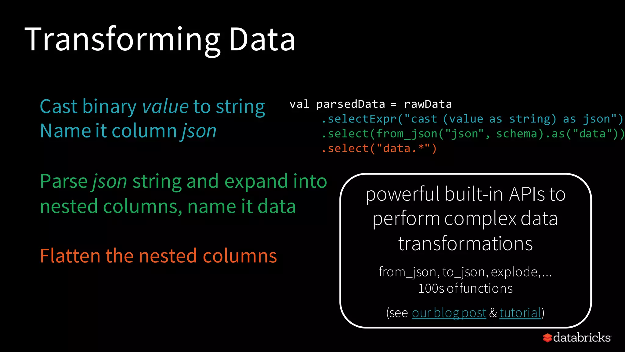 Transforming Data Cast binary value to string Name it column json Parse json string and expand into nested columns, name it data Flatten the nested columns val parsedData = rawData .selectExpr("cast (value as string) as json") .select(from_json("json", schema).as("data")) .select("data.*") powerful built-in APIs to performcomplex data transformations from_json, to_json, explode,... 100s offunctions (see our blogpost & tutorial) 