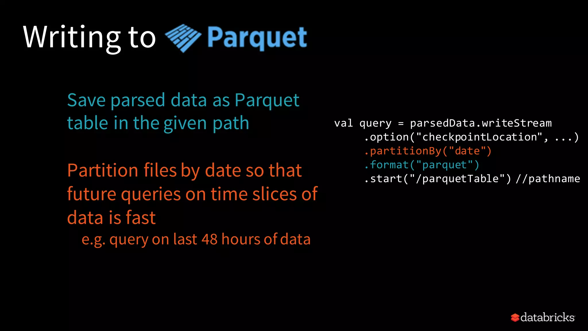 Writing to Save parsed data as Parquet table in the given path Partition files by date so that future queries on time slices of data is fast e.g. query on last 48 hours of data val query = parsedData.writeStream .option("checkpointLocation", ...) .partitionBy("date") .format("parquet") .start("/parquetTable") //pathname 