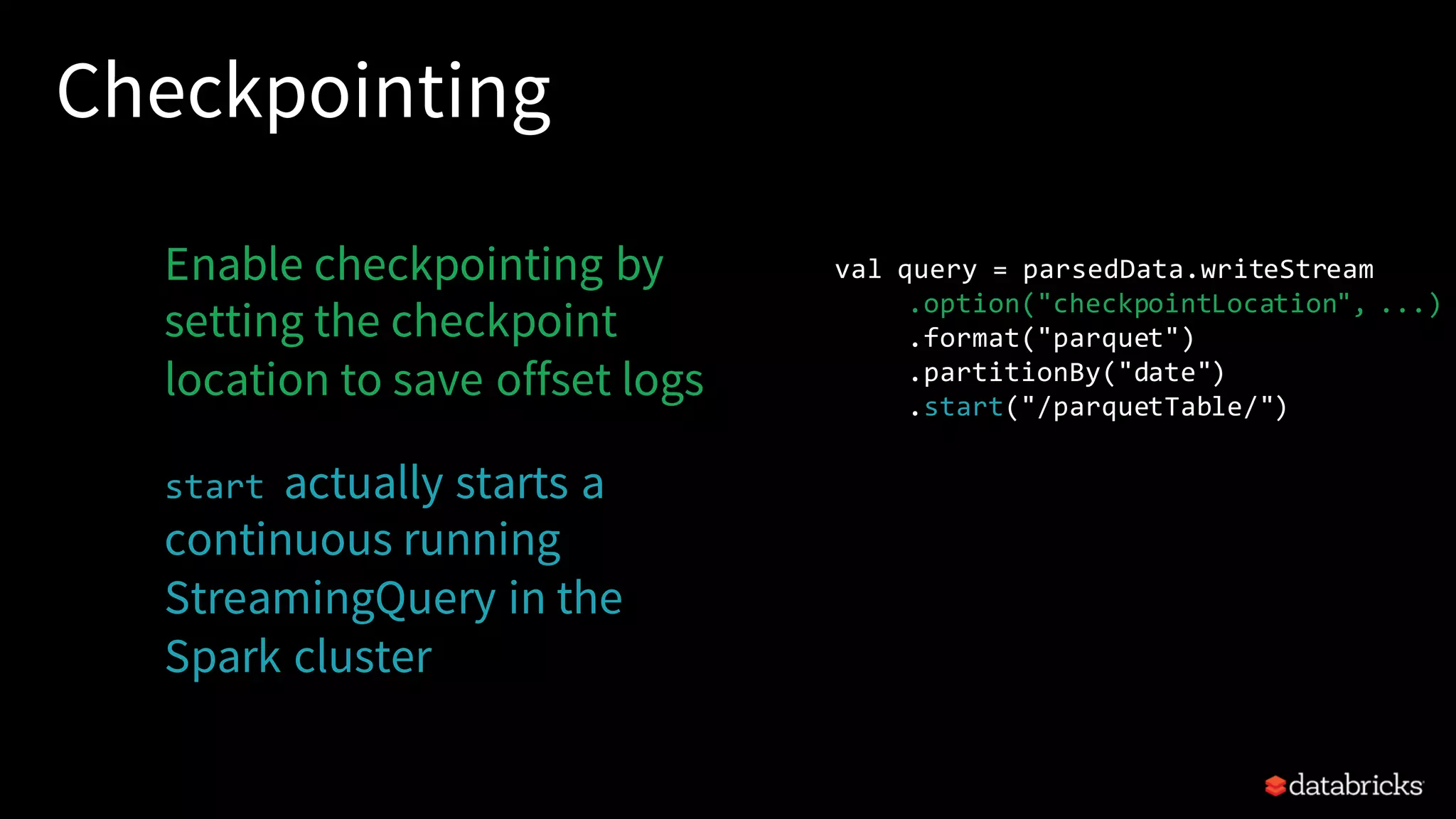 Checkpointing Enable checkpointing by setting the checkpoint location to save offset logs start actually starts a continuous running StreamingQuery in the Spark cluster val query = parsedData.writeStream .option("checkpointLocation", ...) .format("parquet") .partitionBy("date") .start("/parquetTable/") 