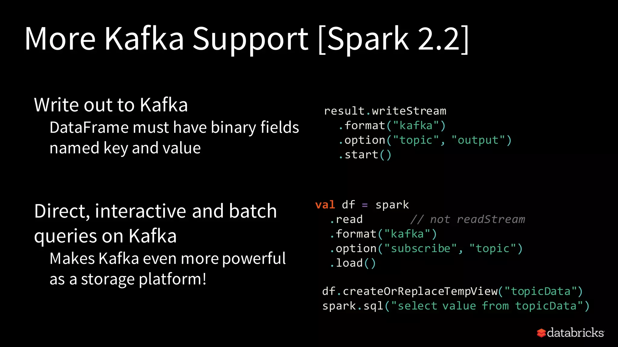 More Kafka Support [Spark 2.2] Write out to Kafka DataFrame must have binary fields named key and value Direct, interactive and batch queries on Kafka Makes Kafka even more powerful as a storage platform! result.writeStream .format("kafka") .option("topic", "output") .start() val df = spark .read // not readStream .format("kafka") .option("subscribe", "topic") .load() df.createOrReplaceTempView("topicData") spark.sql("select value from topicData") 