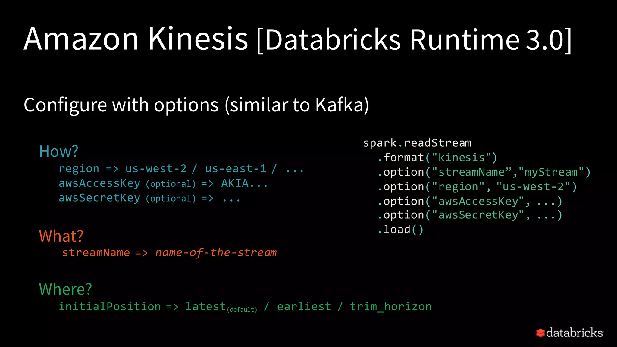Amazon Kinesis [Databricks Runtime 3.0] Configure with options (similar to Kafka) How? region => us-west-2 / us-east-1 / ... awsAccessKey (optional) => AKIA... awsSecretKey (optional) => ... What? streamName => name-of-the-stream Where? initialPosition => latest(default) / earliest / trim_horizon spark.readStream .format("kinesis") .option("streamName”,"myStream") .option("region", "us-west-2") .option("awsAccessKey", ...) .option("awsSecretKey", ...) .load() 