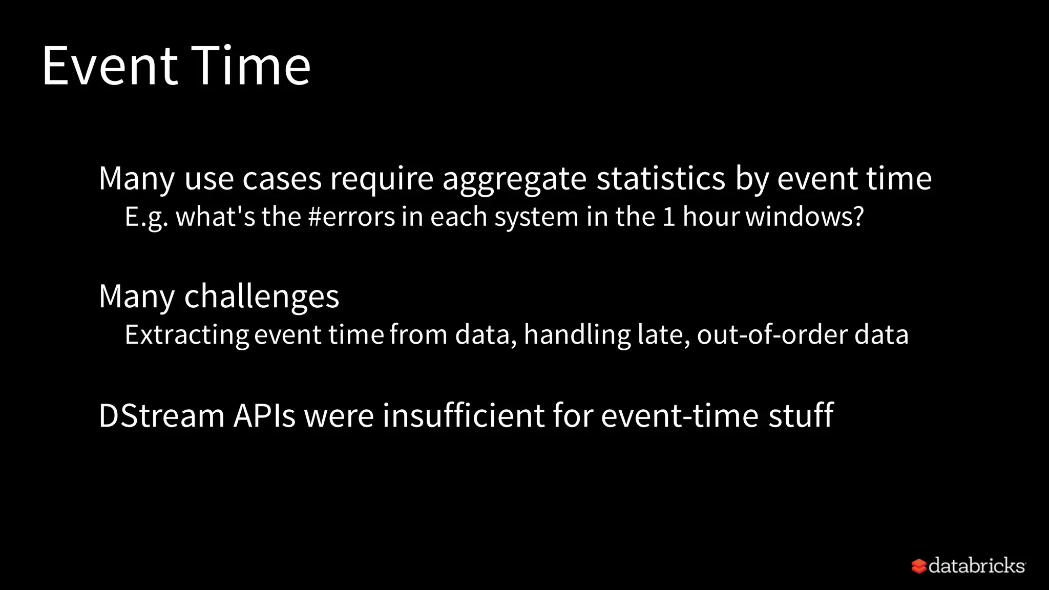 Event Time Many use cases require aggregate statistics by event time E.g. what's the #errors in each system in the 1 hour windows? Many challenges Extractingevent time from data, handling late, out-of-order data DStream APIs were insufficient for event-time stuff 