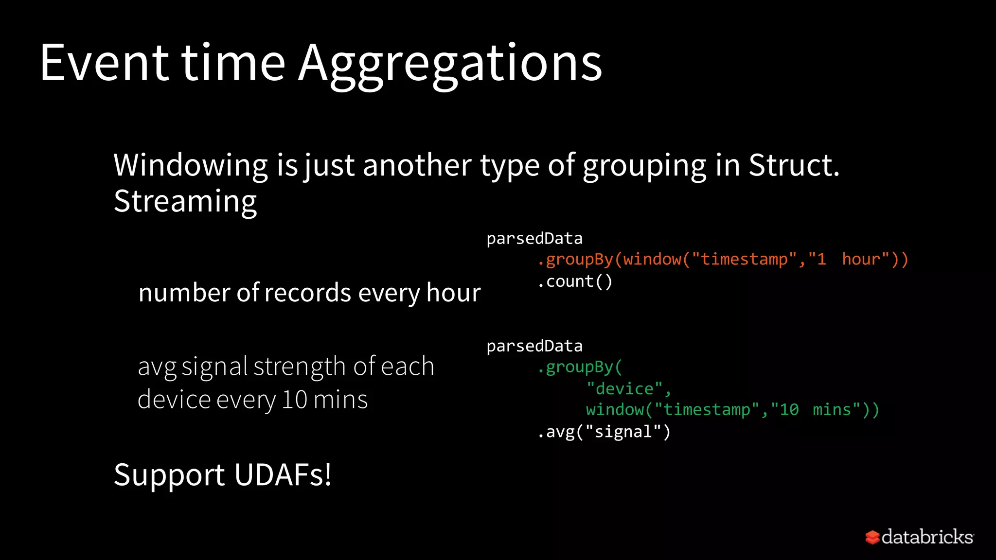 Event time Aggregations Windowing is just another type of grouping in Struct. Streaming number of records every hour Support UDAFs! parsedData .groupBy(window("timestamp","1 hour")) .count() parsedData .groupBy( "device", window("timestamp","10 mins")) .avg("signal") avg signal strength of each device every 10 mins 