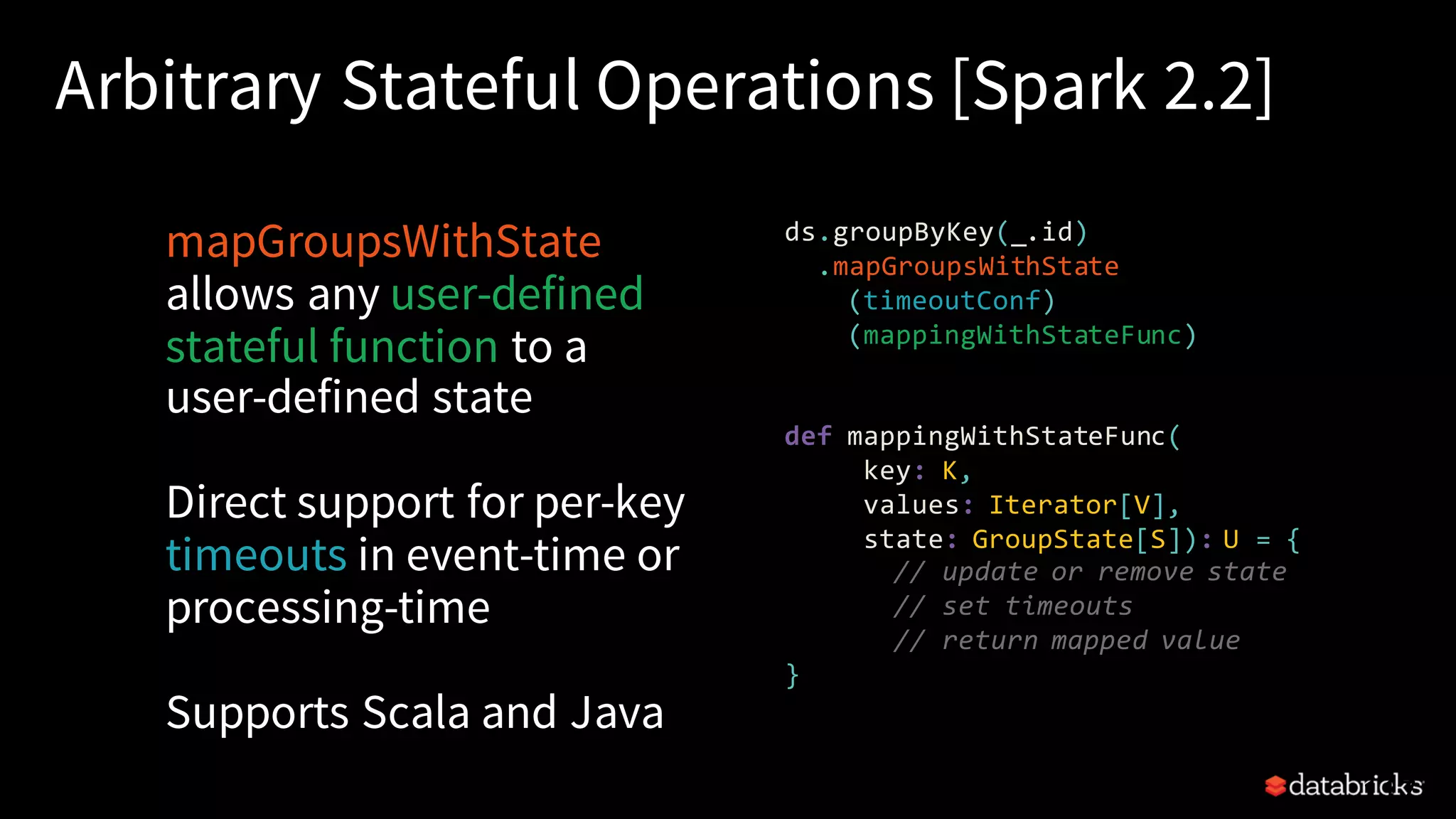 Arbitrary Stateful Operations [Spark 2.2] mapGroupsWithState allows any user-defined stateful function to a user-defined state Direct support for per-key timeouts in event-time or processing-time Supports Scala and Java 117 ds.groupByKey(_.id) .mapGroupsWithState (timeoutConf) (mappingWithStateFunc) def mappingWithStateFunc( key: K, values: Iterator[V], state: GroupState[S]): U = { // update or remove state // set timeouts // return mapped value } 