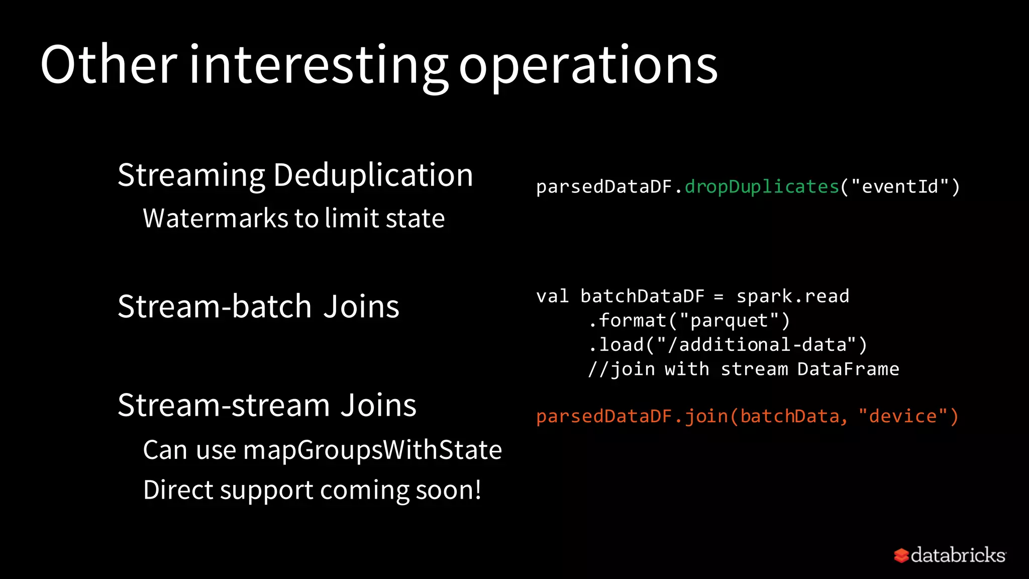 Other interestingoperations Streaming Deduplication Watermarks to limit state Stream-batch Joins Stream-stream Joins Can use mapGroupsWithState Direct support coming soon! val batchDataDF = spark.read .format("parquet") .load("/additional-data") //join with stream DataFrame parsedDataDF.join(batchData, "device") parsedDataDF.dropDuplicates("eventId") 