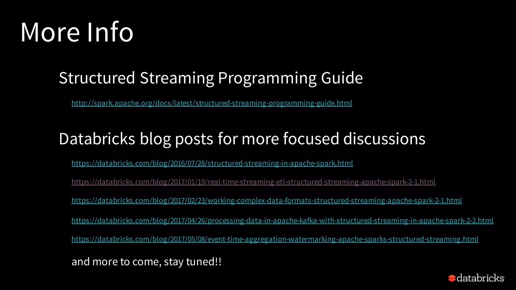 More Info Structured Streaming Programming Guide http://spark.apache.org/docs/latest/structured-streaming-programming-guide.html Databricks blog posts for more focused discussions https://databricks.com/blog/2016/07/28/structured-streaming-in-apache-spark.html https://databricks.com/blog/2017/01/19/real-time-streaming-etl-structured-streaming-apache-spark-2-1.html https://databricks.com/blog/2017/02/23/working-complex-data-formats-structured-streaming-apache-spark-2-1.html https://databricks.com/blog/2017/04/26/processing-data-in-apache-kafka-with-structured-streaming-in-apache-spark-2-2.html https://databricks.com/blog/2017/05/08/event-time-aggregation-watermarking-apache-sparks-structured-streaming.html and more to come, stay tuned!! 