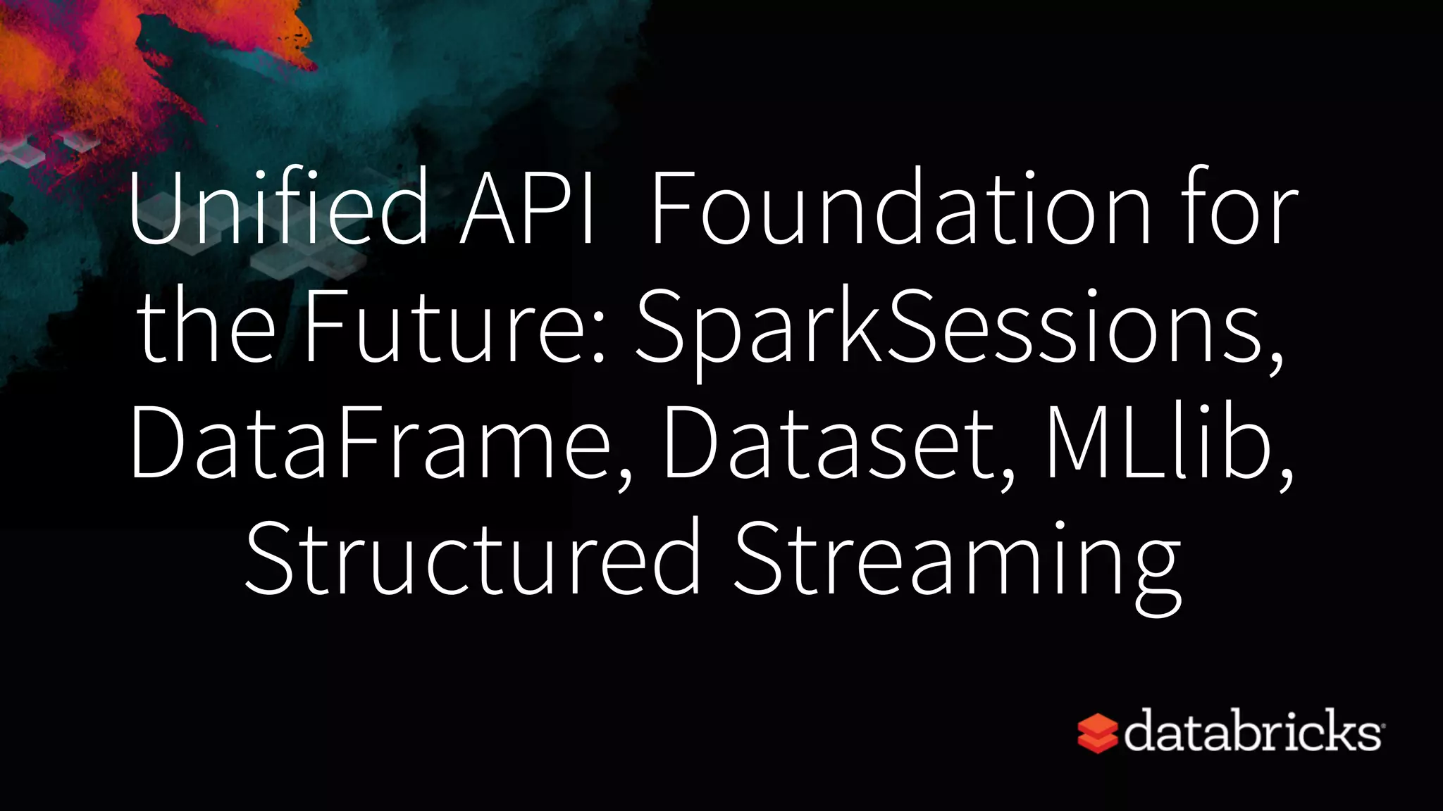 Unified API Foundation for the Future: SparkSessions, DataFrame, Dataset, MLlib, Structured Streaming 