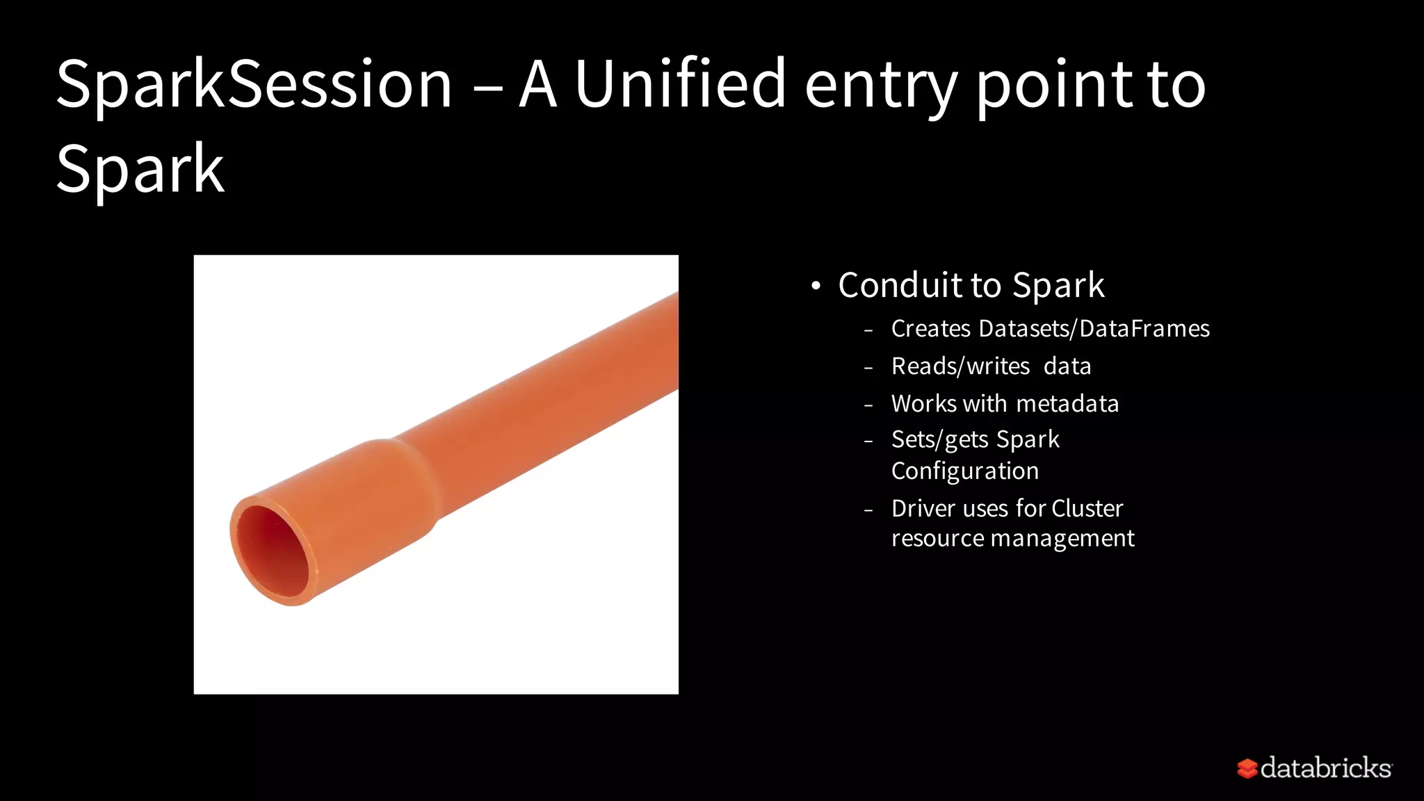 SparkSession – A Unified entry point to Spark • Conduit to Spark – Creates Datasets/DataFrames – Reads/writes data – Works with metadata – Sets/gets Spark Configuration – Driver uses for Cluster resource management 