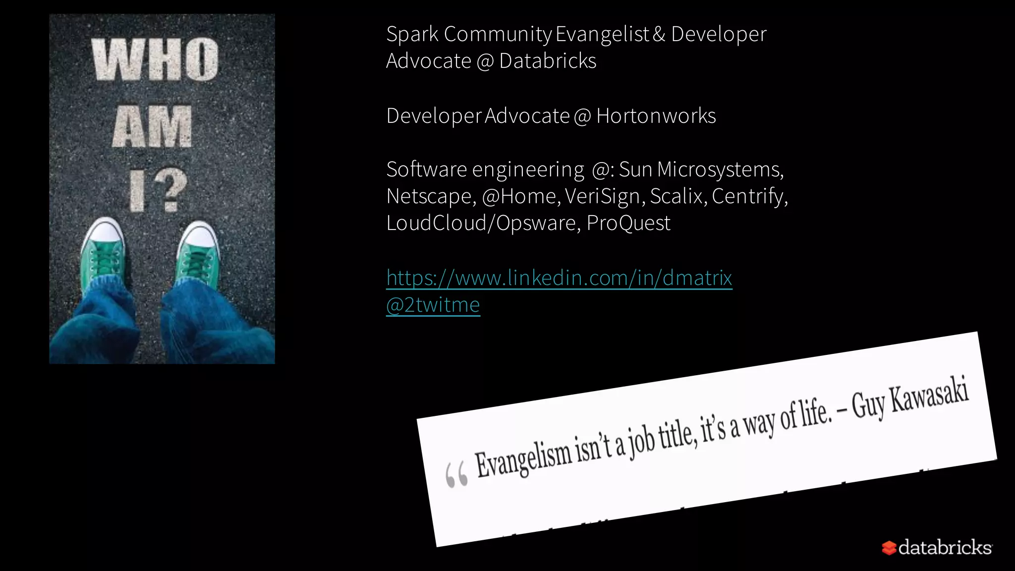 Spark CommunityEvangelist& Developer Advocate @ Databricks DeveloperAdvocate@ Hortonworks Software engineering @: Sun Microsystems, Netscape, @Home, VeriSign, Scalix, Centrify, LoudCloud/Opsware, ProQuest https://www.linkedin.com/in/dmatrix @2twitme 
