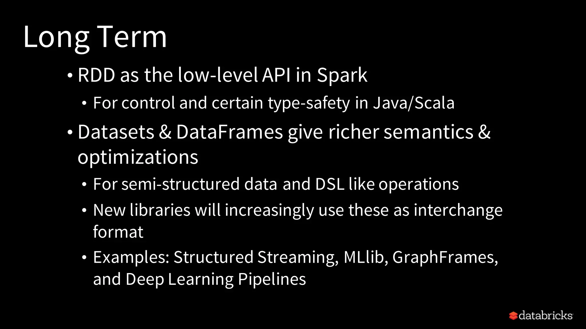 Long Term • RDD as the low-level API in Spark • For control and certain type-safety in Java/Scala • Datasets & DataFrames give richer semantics & optimizations • For semi-structured data and DSL like operations • New libraries will increasingly use these as interchange format • Examples: Structured Streaming, MLlib, GraphFrames, and Deep Learning Pipelines 