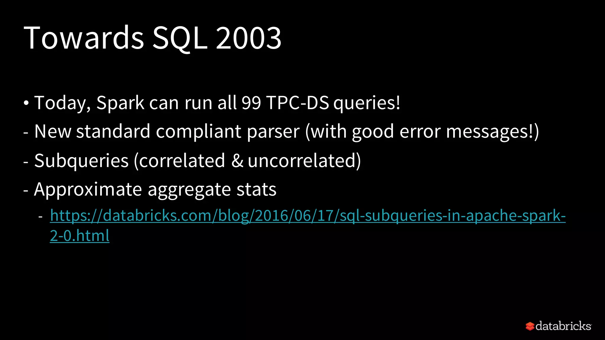 Towards SQL 2003 • Today, Spark can run all 99 TPC-DS queries! - New standard compliant parser (with good error messages!) - Subqueries (correlated & uncorrelated) - Approximate aggregate stats - https://databricks.com/blog/2016/06/17/sql-subqueries-in-apache-spark- 2-0.html 