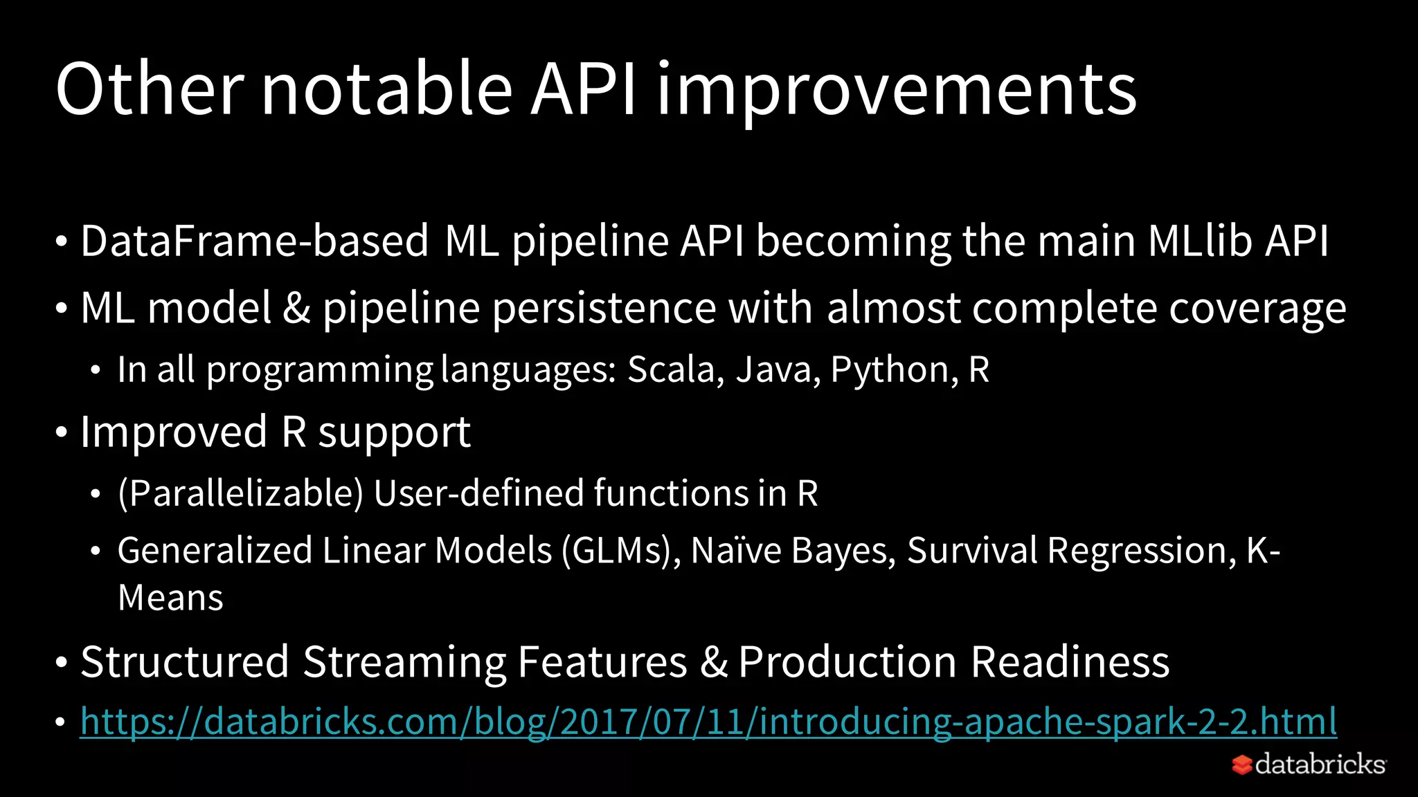Other notable API improvements • DataFrame-based ML pipeline API becoming the main MLlib API • ML model & pipeline persistence with almost complete coverage • In all programminglanguages: Scala, Java, Python, R • Improved R support • (Parallelizable) User-defined functions in R • Generalized Linear Models (GLMs), Naïve Bayes, Survival Regression, K- Means • Structured Streaming Features & Production Readiness • https://databricks.com/blog/2017/07/11/introducing-apache-spark-2-2.html 