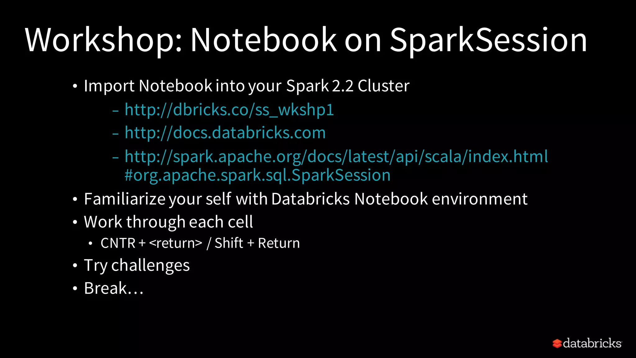 Workshop: Notebook on SparkSession • Import Notebook into your Spark 2.2 Cluster – http://dbricks.co/ss_wkshp1 – http://docs.databricks.com – http://spark.apache.org/docs/latest/api/scala/index.html #org.apache.spark.sql.SparkSession • Familiarize your self with Databricks Notebook environment • Work through each cell • CNTR + <return> / Shift + Return • Try challenges • Break… 