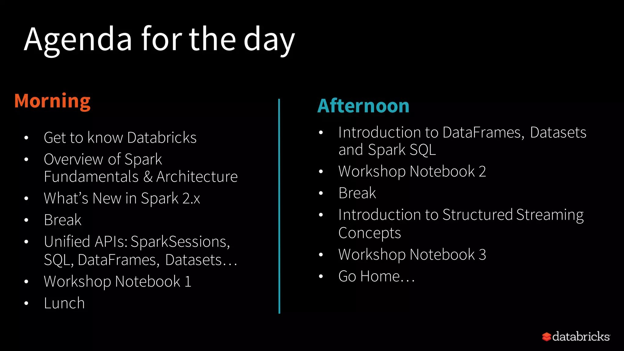 Morning Afternoon Agenda for the day • Introduction to DataFrames, Datasets and Spark SQL • Workshop Notebook 2 • Break • Introduction to StructuredStreaming Concepts • Workshop Notebook 3 • Go Home… • Get to know Databricks • Overview of Spark Fundamentals & Architecture • What’s New in Spark 2.x • Break • Unified APIs:SparkSessions, SQL, DataFrames, Datasets… • Workshop Notebook 1 • Lunch 