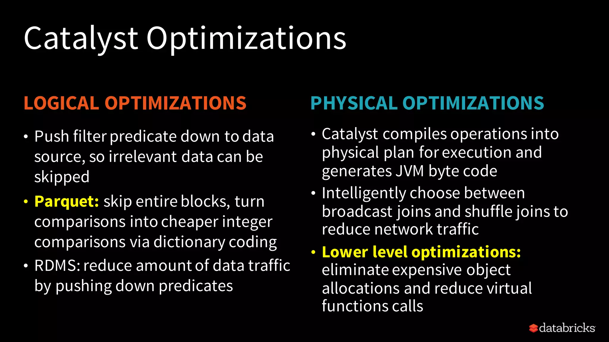 LOGICAL OPTIMIZATIONS PHYSICAL OPTIMIZATIONS Catalyst Optimizations • Catalyst compiles operations into physical plan for execution and generates JVM byte code • Intelligently choose between broadcast joins and shuffle joins to reduce network traffic • Lower level optimizations: eliminate expensive object allocations and reduce virtual functions calls • Push filter predicate down to data source, so irrelevant data can be skipped • Parquet: skip entire blocks, turn comparisons into cheaper integer comparisons via dictionary coding • RDMS: reduce amount of data traffic by pushing down predicates 