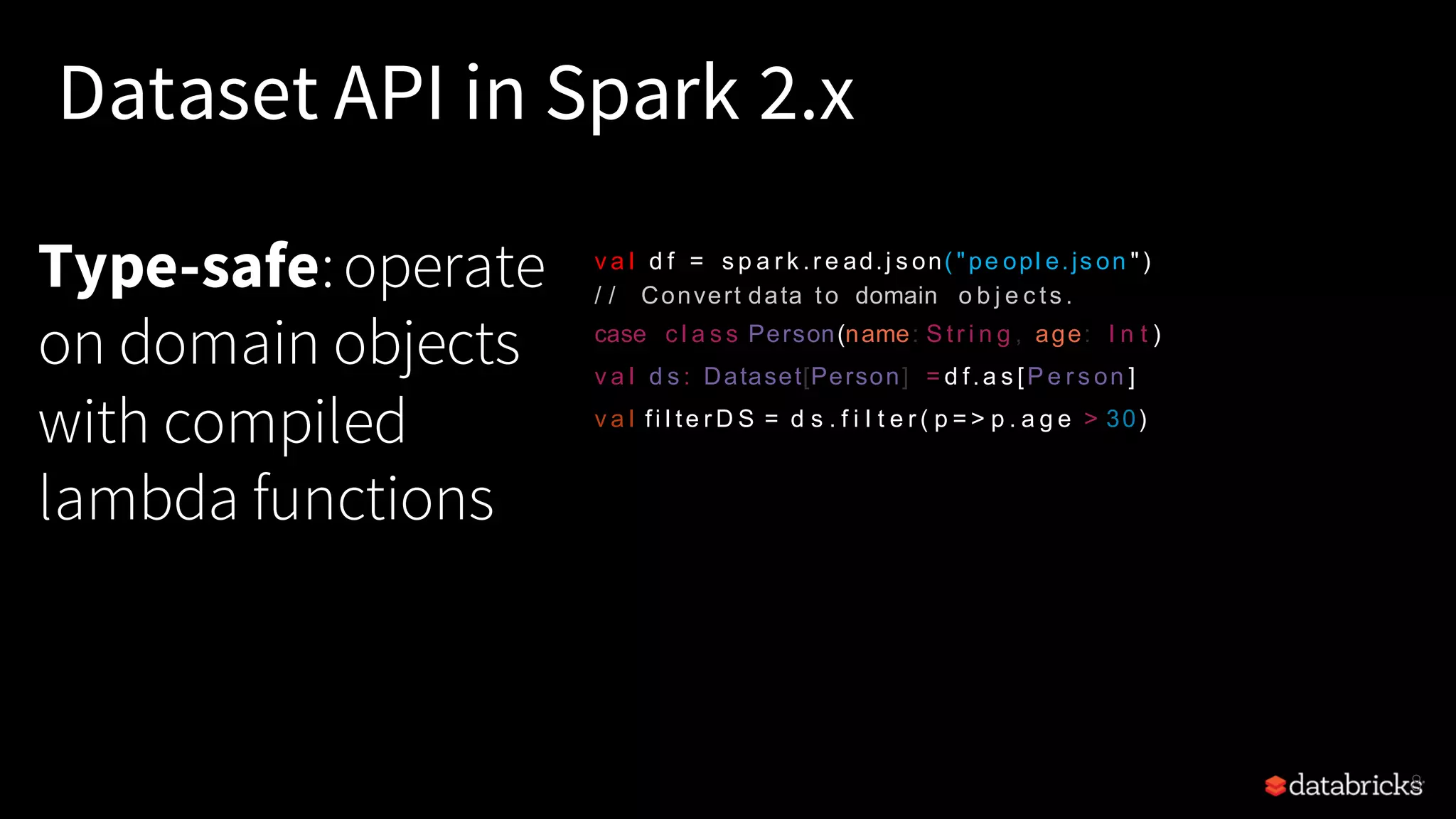 Type-safe:operate on domain objects with compiled lambda functions 8 Dataset API in Spark 2.x v a l d f = s p a r k .r e ad.j s on( "pe opl e.js on ") / / Convert data to domain o b j e c ts . case c l a s s Person(name: S tr i n g , age: I n t ) v a l d s : Dataset[Person] = d f.a s [P e r s on ] v a l fi l te r D S = d s . f i l t e r ( p = > p . a g e > 30) 