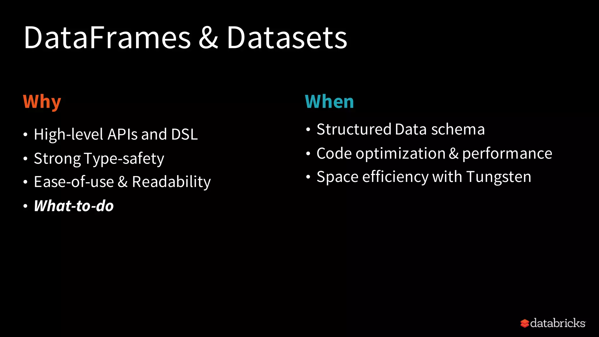 Why When DataFrames & Datasets • StructuredData schema • Code optimization & performance • Space efficiency with Tungsten • High-level APIs and DSL • StrongType-safety • Ease-of-use & Readability • What-to-do 