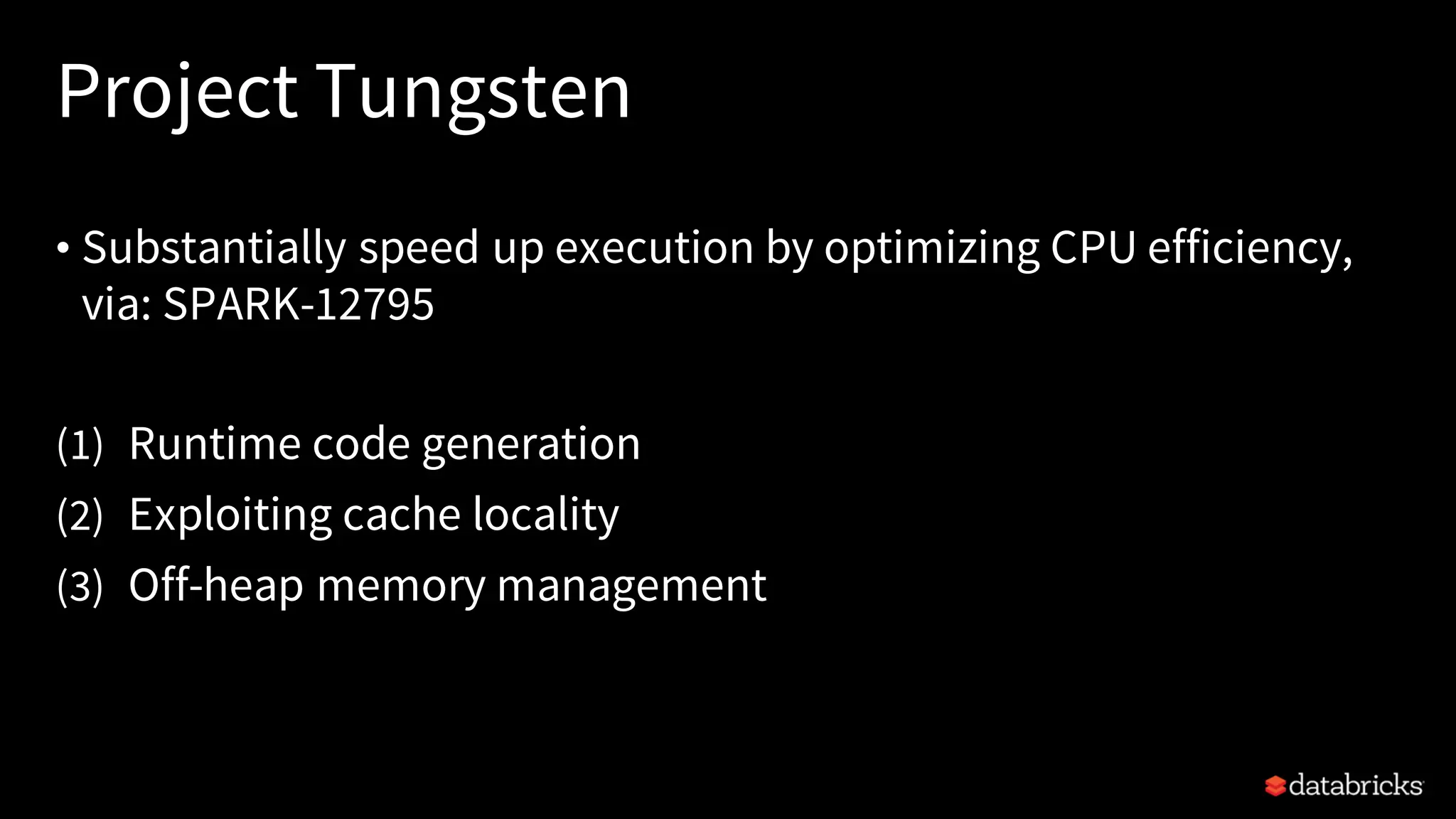 Project Tungsten • Substantially speed up execution by optimizing CPU efficiency, via: SPARK-12795 (1) Runtime code generation (2) Exploiting cache locality (3) Off-heap memory management 