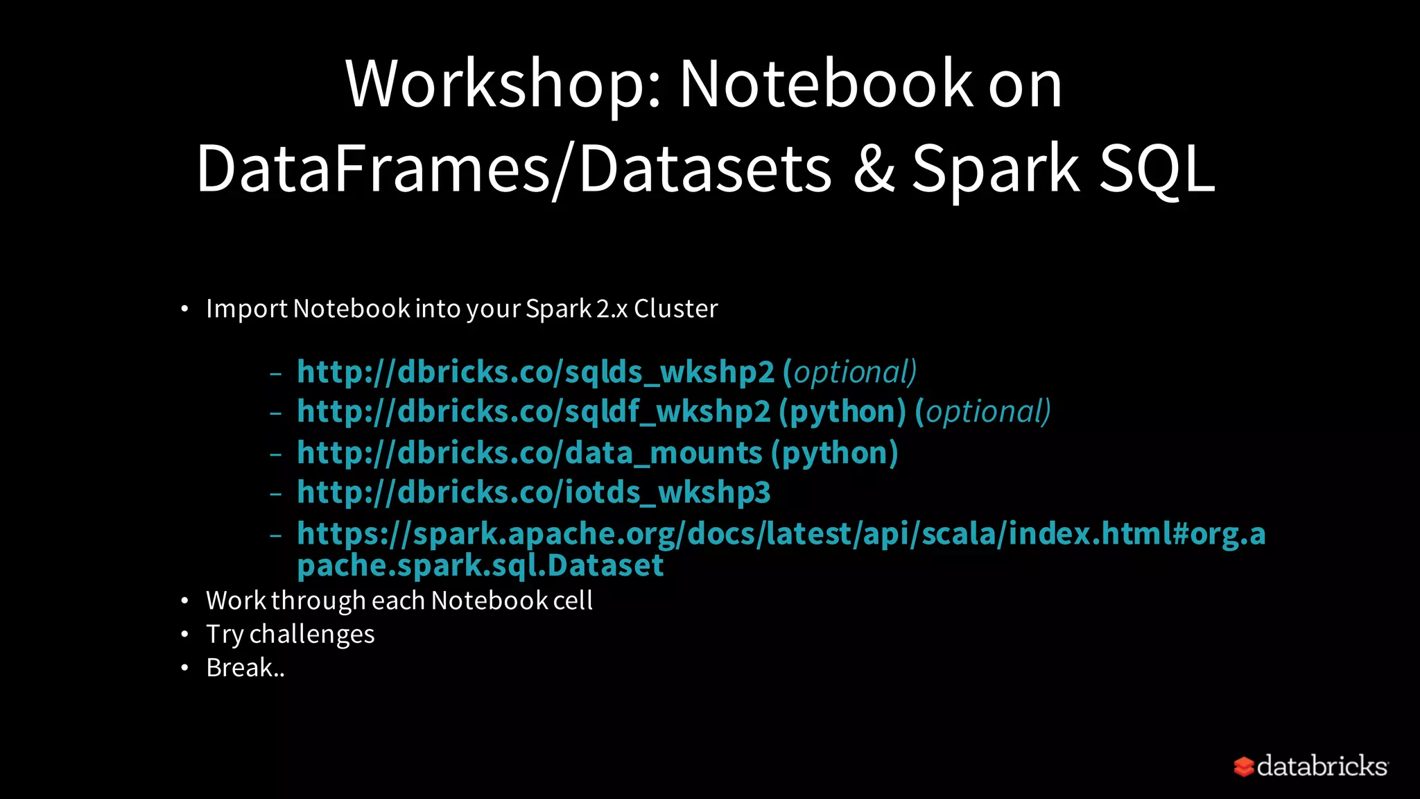 Workshop: Notebook on DataFrames/Datasets & Spark SQL • Import Notebookinto your Spark2.x Cluster – http://dbricks.co/sqlds_wkshp2 (optional) – http://dbricks.co/sqldf_wkshp2 (python) (optional) – http://dbricks.co/data_mounts (python) – http://dbricks.co/iotds_wkshp3 – https://spark.apache.org/docs/latest/api/scala/index.html#org.a pache.spark.sql.Dataset • Workthrough each Notebookcell • Try challenges • Break.. 
