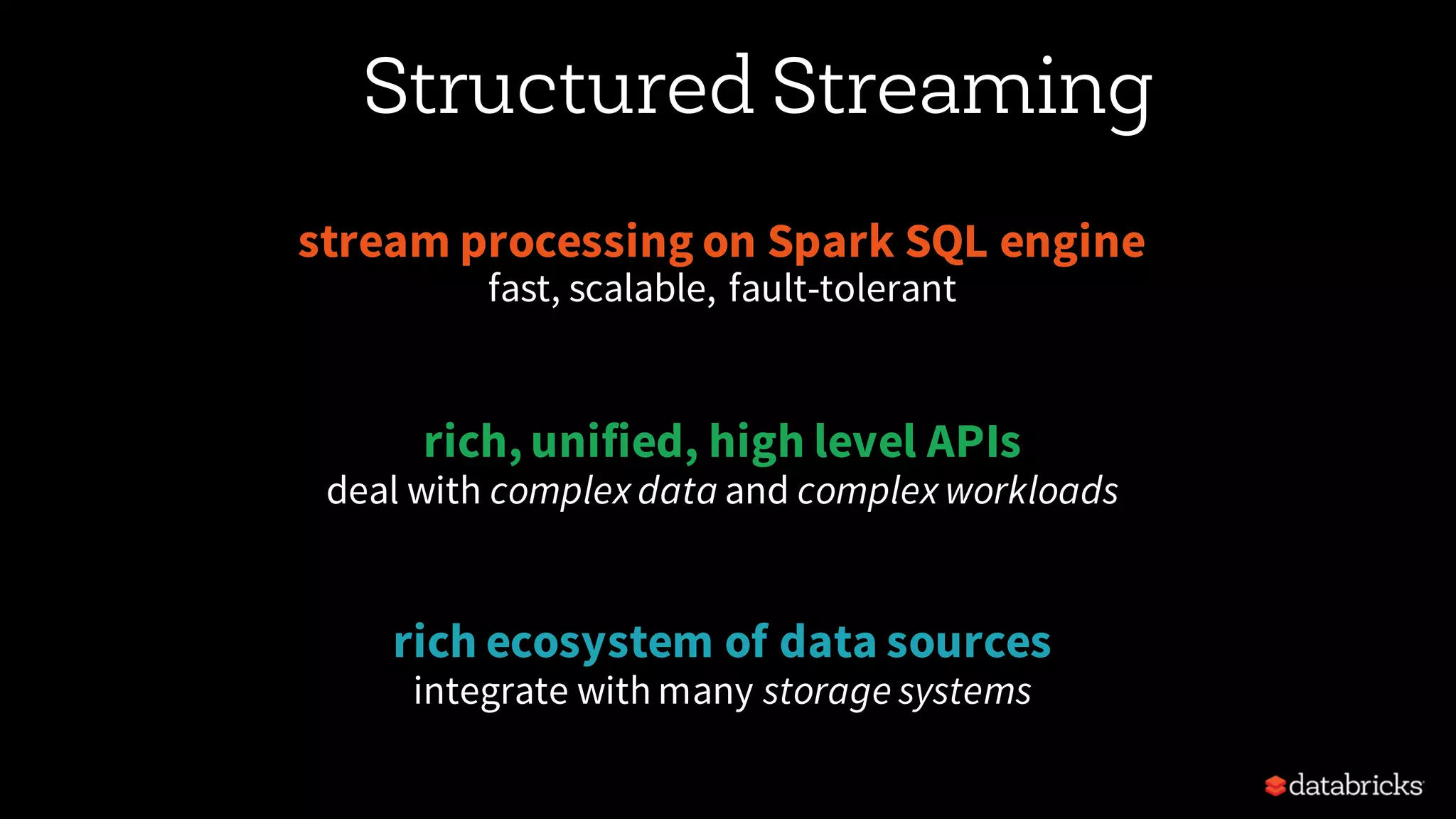 Structured Streaming stream processing on Spark SQL engine fast, scalable, fault-tolerant rich, unified, high level APIs deal with complex data and complex workloads rich ecosystem of data sources integrate with many storage systems 