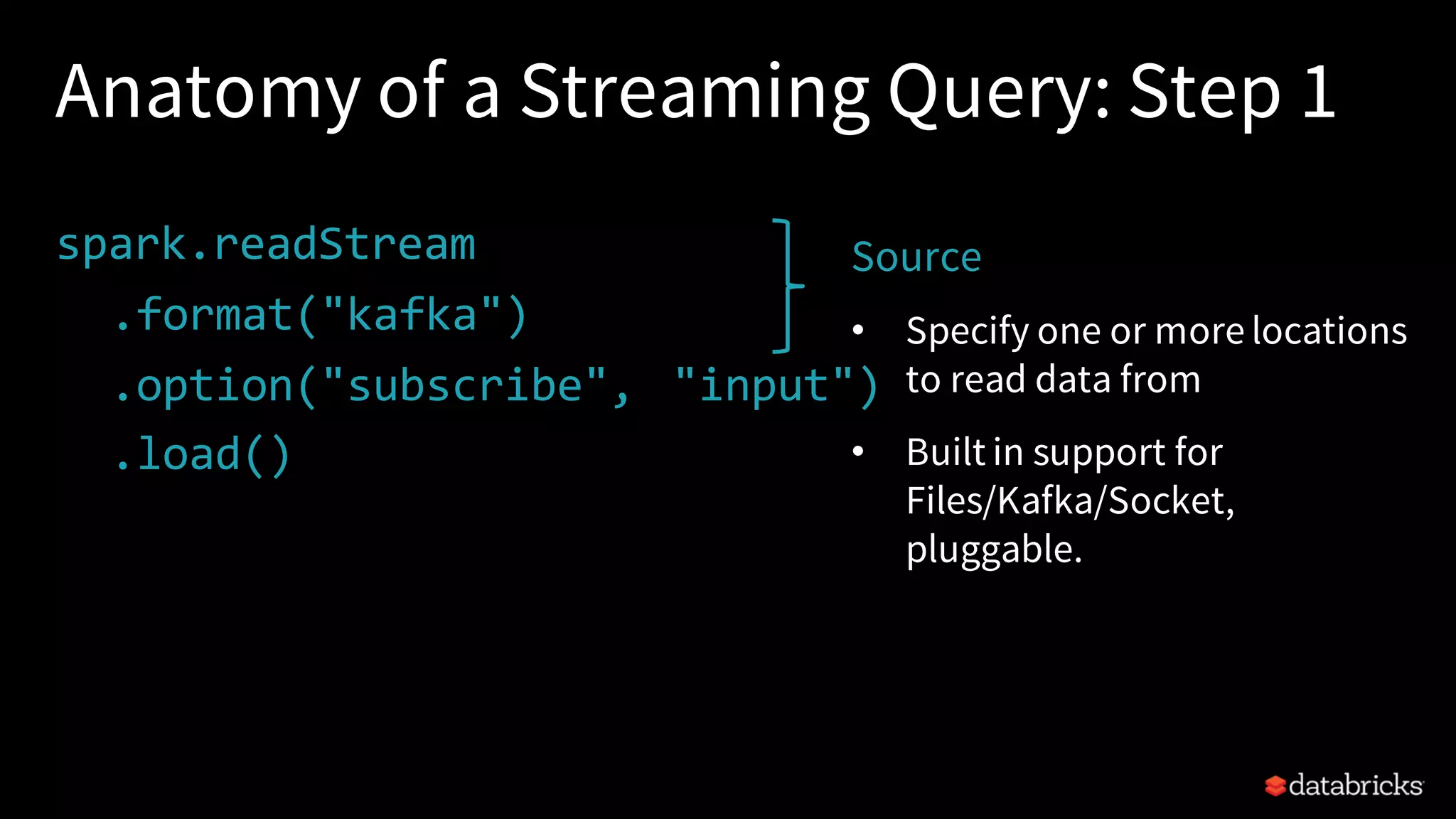 Anatomy of a Streaming Query: Step 1 spark.readStream .format("kafka") .option("subscribe", "input") .load() . Source • Specify one or more locations to read data from • Built in support for Files/Kafka/Socket, pluggable. 