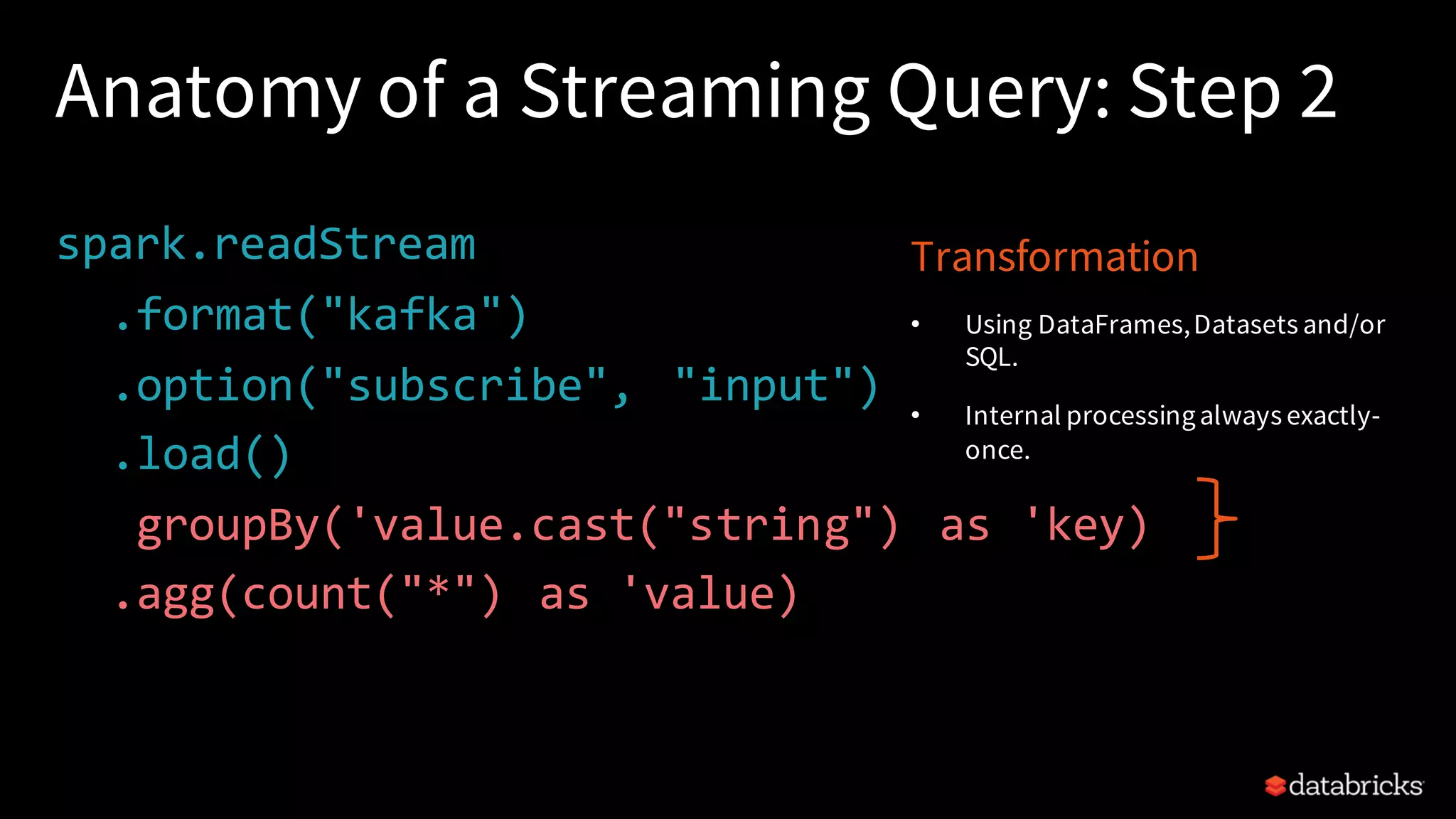 Anatomy of a Streaming Query: Step 2 spark.readStream .format("kafka") .option("subscribe", "input") .load() .groupBy('value.cast("string") as 'key) .agg(count("*") as 'value) Transformation • Using DataFrames,Datasets and/or SQL. • Internal processingalways exactly- once. 