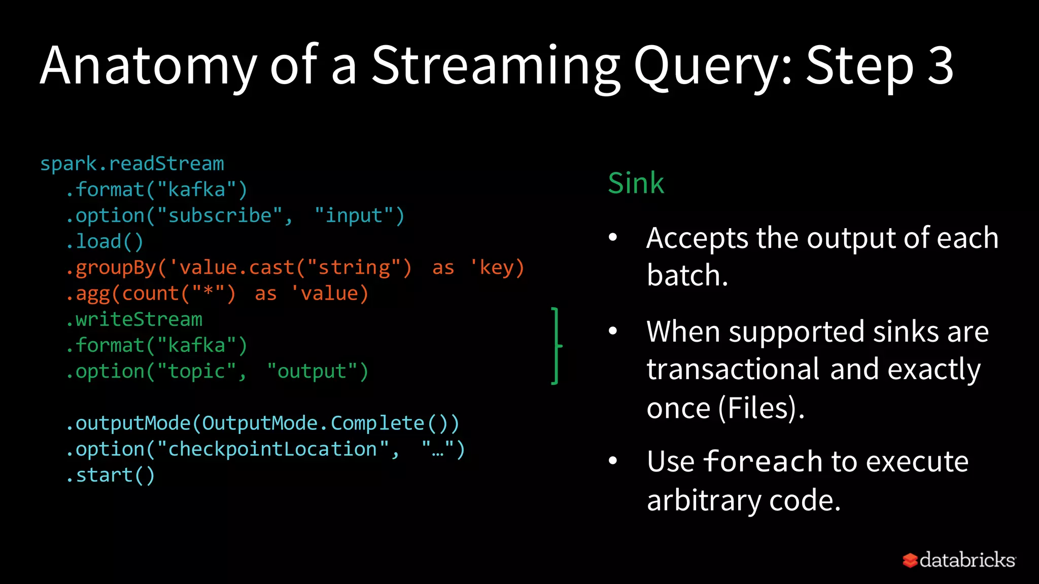 Anatomy of a Streaming Query: Step 3 spark.readStream .format("kafka") .option("subscribe", "input") .load() .groupBy('value.cast("string") as 'key) .agg(count("*") as 'value) .writeStream .format("kafka") .option("topic", "output") .trigger("1 minute") .outputMode(OutputMode.Complete()) .option("checkpointLocation", "…") .start() Sink • Accepts the output of each batch. • When supported sinks are transactional and exactly once (Files). • Use foreach to execute arbitrary code. 