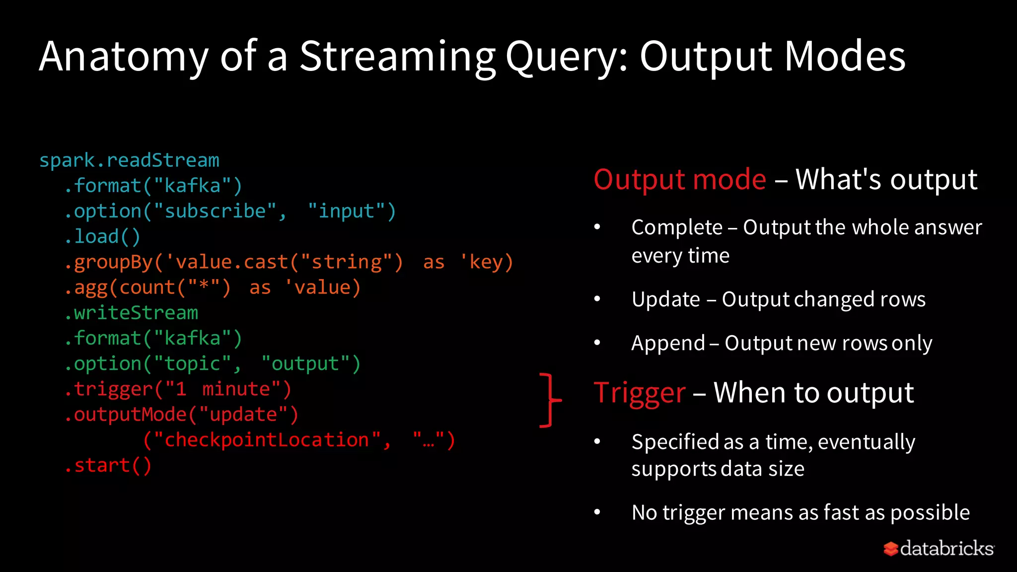 Anatomy of a Streaming Query: Output Modes spark.readStream .format("kafka") .option("subscribe", "input") .load() .groupBy('value.cast("string") as 'key) .agg(count("*") as 'value) .writeStream .format("kafka") .option("topic", "output") .trigger("1 minute") .outputMode("update") .option("checkpointLocation", "…") .start() Output mode – What's output • Complete – Output the whole answer every time • Update – Output changed rows • Append– Output new rowsonly Trigger – When to output • Specifiedas a time, eventually supportsdata size • No trigger means as fast as possible 