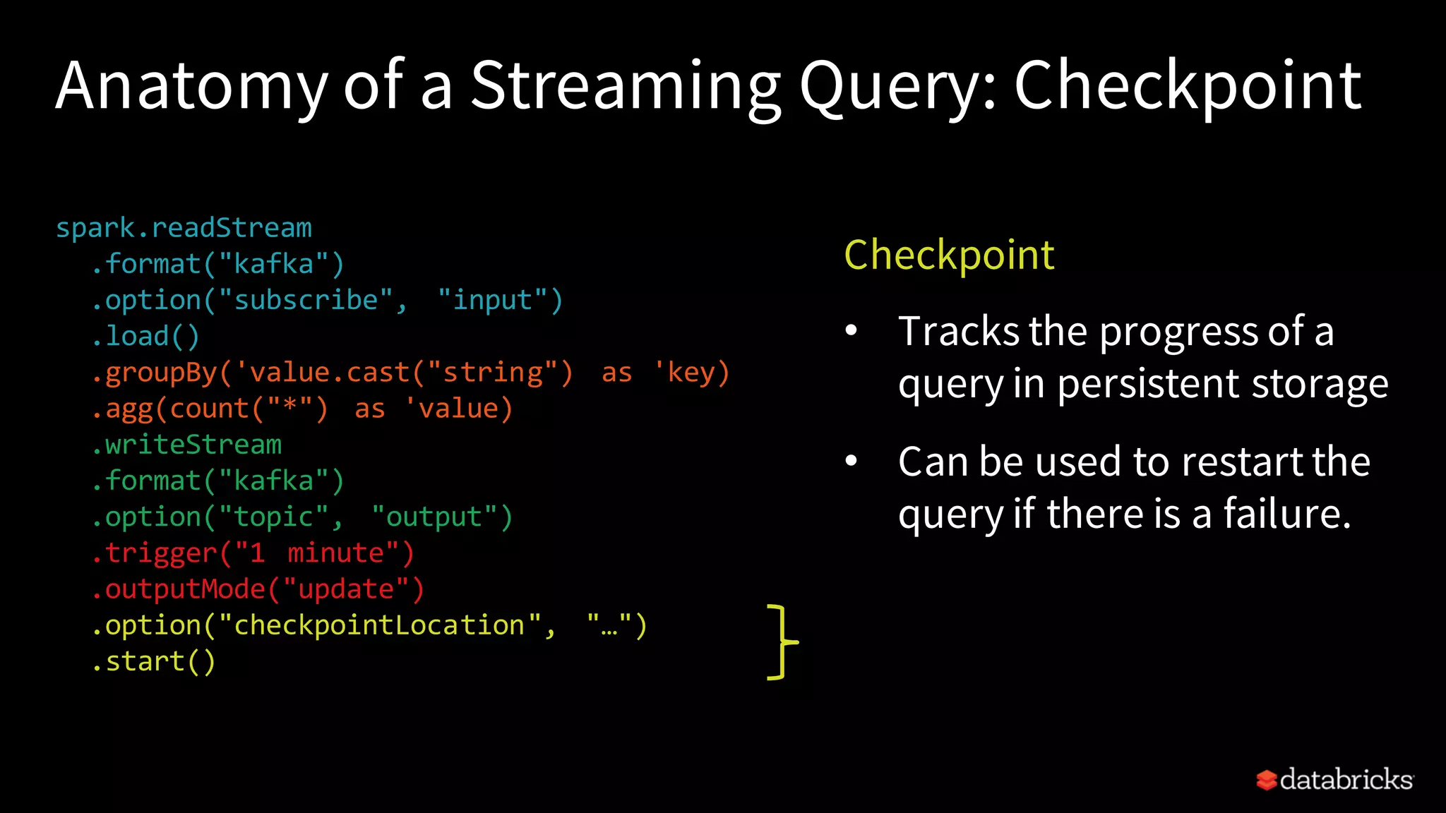 Anatomy of a Streaming Query: Checkpoint spark.readStream .format("kafka") .option("subscribe", "input") .load() .groupBy('value.cast("string") as 'key) .agg(count("*") as 'value) .writeStream .format("kafka") .option("topic", "output") .trigger("1 minute") .outputMode("update") .option("checkpointLocation", "…") .start() Checkpoint • Tracks the progress of a query in persistent storage • Can be used to restart the query if there is a failure. 