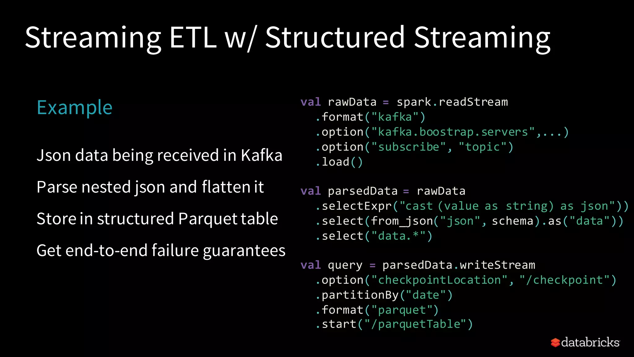 Streaming ETL w/ Structured Streaming Example Json data being received in Kafka Parse nested json and flatten it Store in structured Parquet table Get end-to-end failure guarantees val rawData = spark.readStream .format("kafka") .option("kafka.boostrap.servers",...) .option("subscribe", "topic") .load() val parsedData = rawData .selectExpr("cast (value as string) as json")) .select(from_json("json", schema).as("data")) .select("data.*") val query = parsedData.writeStream .option("checkpointLocation", "/checkpoint") .partitionBy("date") .format("parquet") .start("/parquetTable") 