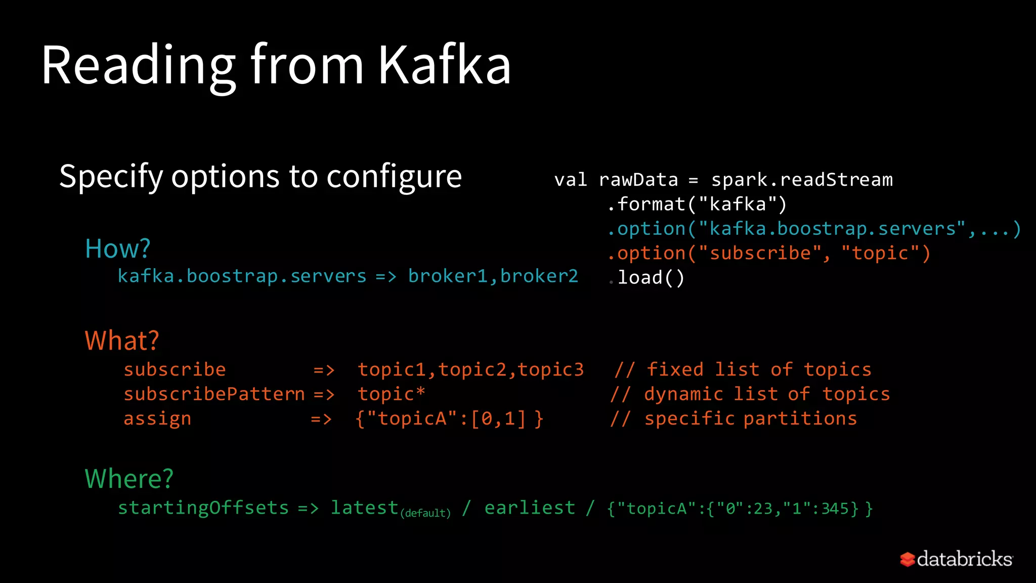 Reading from Kafka Specify options to configure How? kafka.boostrap.servers => broker1,broker2 What? subscribe => topic1,topic2,topic3 // fixed list of topics subscribePattern => topic* // dynamic list of topics assign => {"topicA":[0,1] } // specific partitions Where? startingOffsets => latest(default) / earliest / {"topicA":{"0":23,"1":345} } val rawData = spark.readStream .format("kafka") .option("kafka.boostrap.servers",...) .option("subscribe", "topic") .load() 