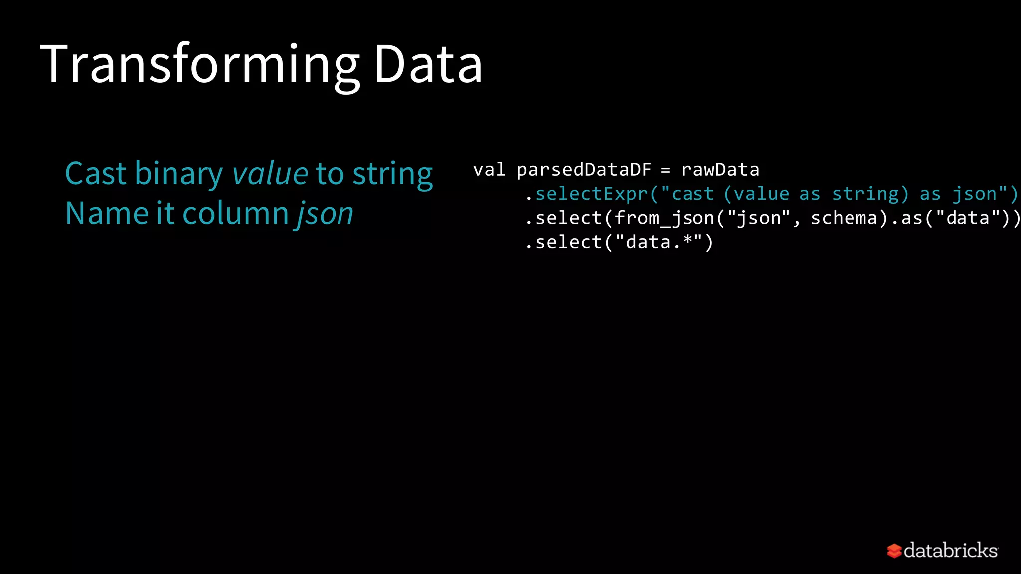 Transforming Data Cast binary value to string Name it column json val parsedDataDF = rawData .selectExpr("cast (value as string) as json") .select(from_json("json", schema).as("data")) .select("data.*") 