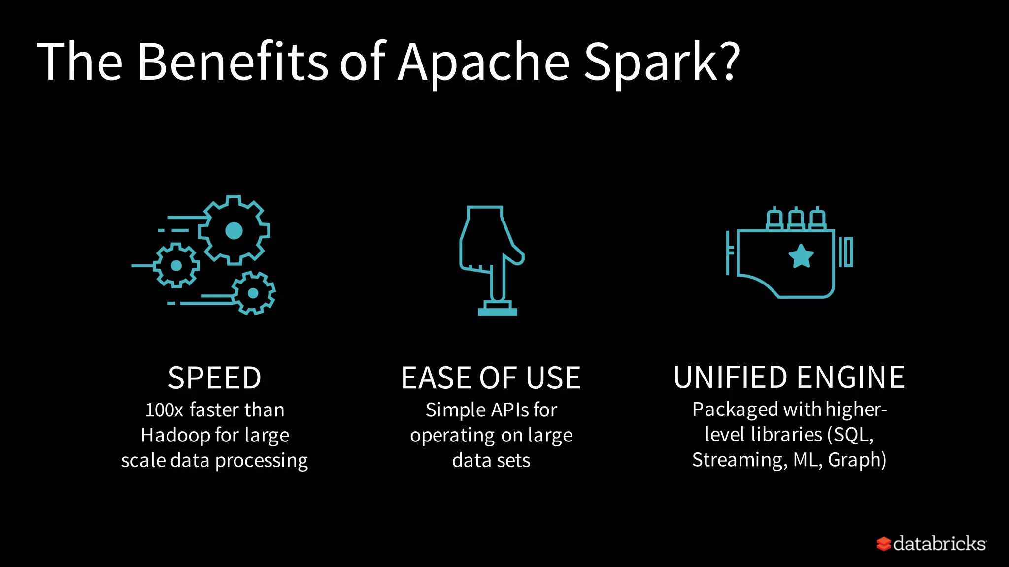 The Benefits of Apache Spark? SPEED 100x faster than Hadoop for large scale data processing EASE OF USE Simple APIs for operating on large data sets UNIFIED ENGINE Packaged withhigher- level libraries (SQL, Streaming, ML, Graph) 