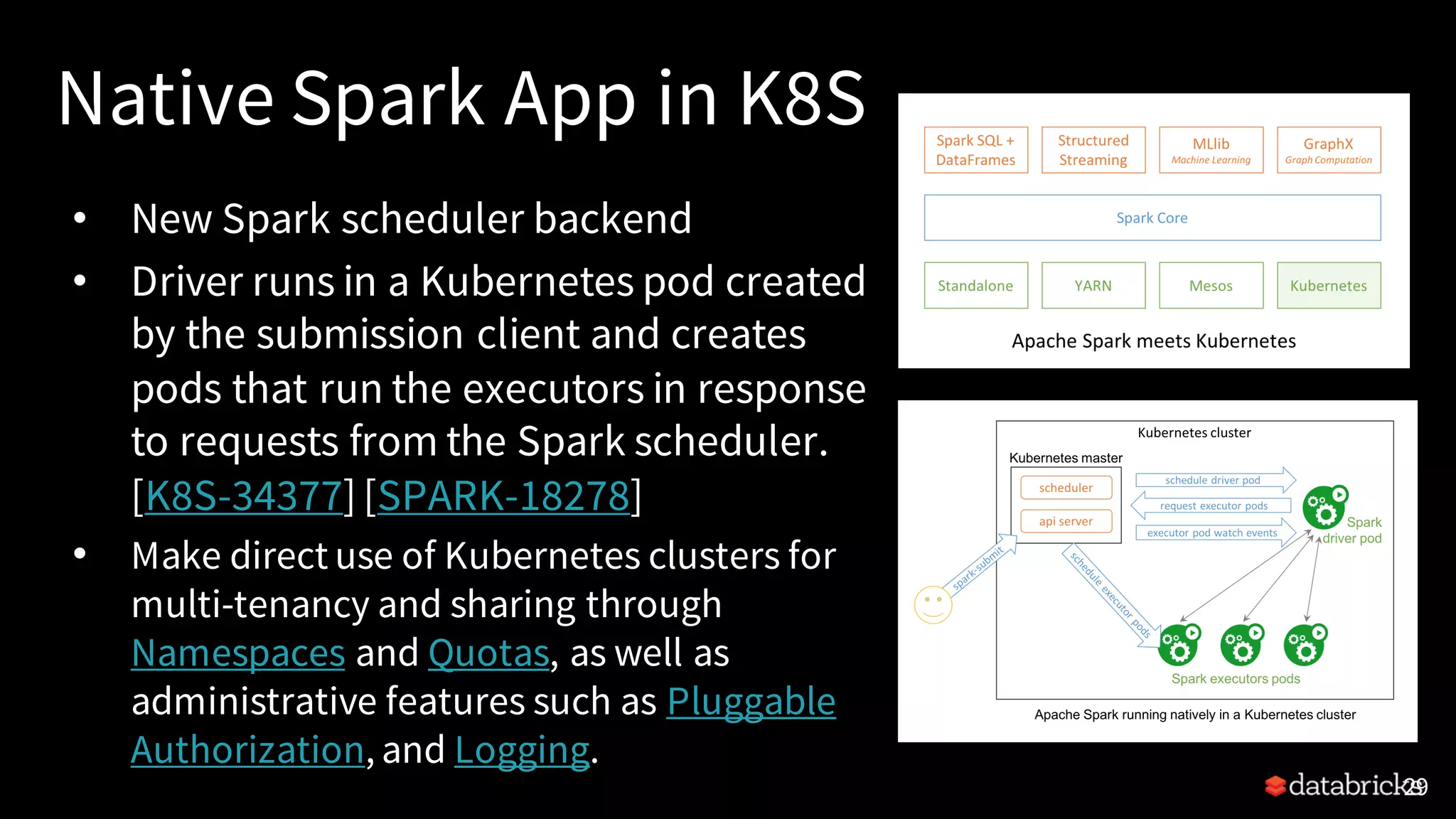 Native Spark App in K8S • New Spark scheduler backend • Driver runs in a Kubernetes pod created by the submission client and creates pods that run the executors in response to requests from the Spark scheduler. [K8S-34377] [SPARK-18278] • Make direct use of Kubernetes clusters for multi-tenancy and sharing through Namespaces and Quotas, as well as administrative features such as Pluggable Authorization, and Logging. 29 