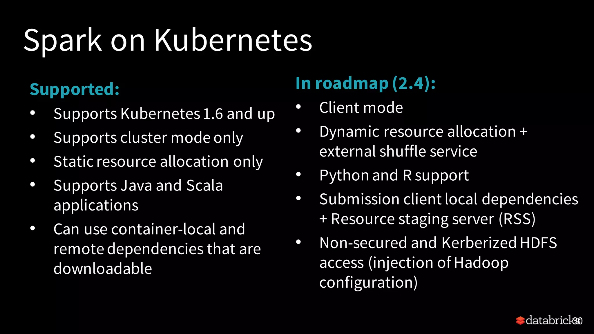 Spark on Kubernetes Supported: • Supports Kubernetes1.6 and up • Supports cluster mode only • Staticresource allocation only • Supports Java and Scala applications • Can use container-local and remote dependencies that are downloadable 30 In roadmap (2.4): • Client mode • Dynamic resource allocation + external shuffle service • Python and R support • Submission client local dependencies + Resource staging server (RSS) • Non-secured and KerberizedHDFS access (injection of Hadoop configuration) 