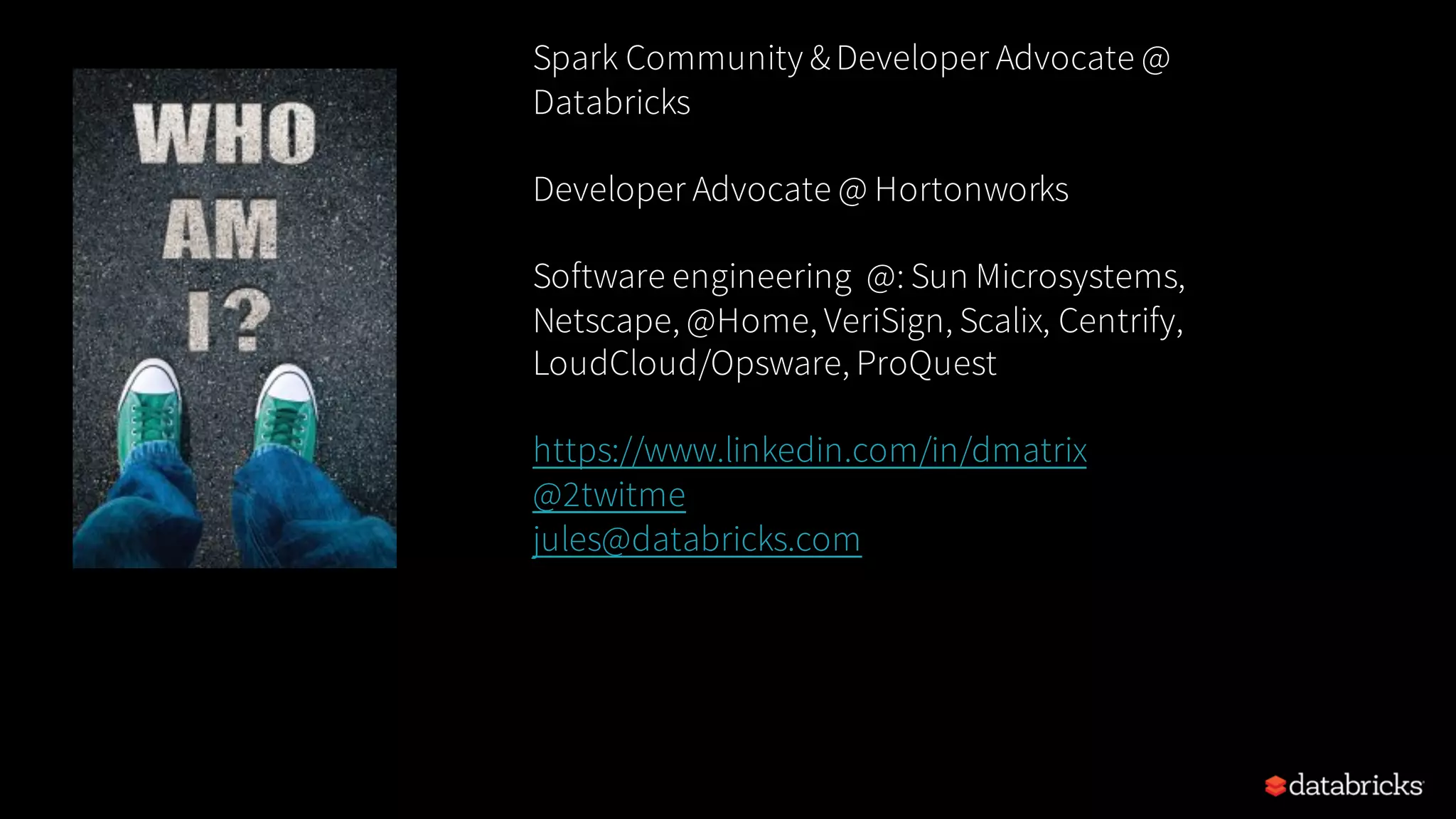 Spark Community &Developer Advocate @ Databricks Developer Advocate @ Hortonworks Software engineering @: Sun Microsystems, Netscape, @Home, VeriSign, Scalix, Centrify, LoudCloud/Opsware, ProQuest https://www.linkedin.com/in/dmatrix @2twitme, jules@databricks.com 