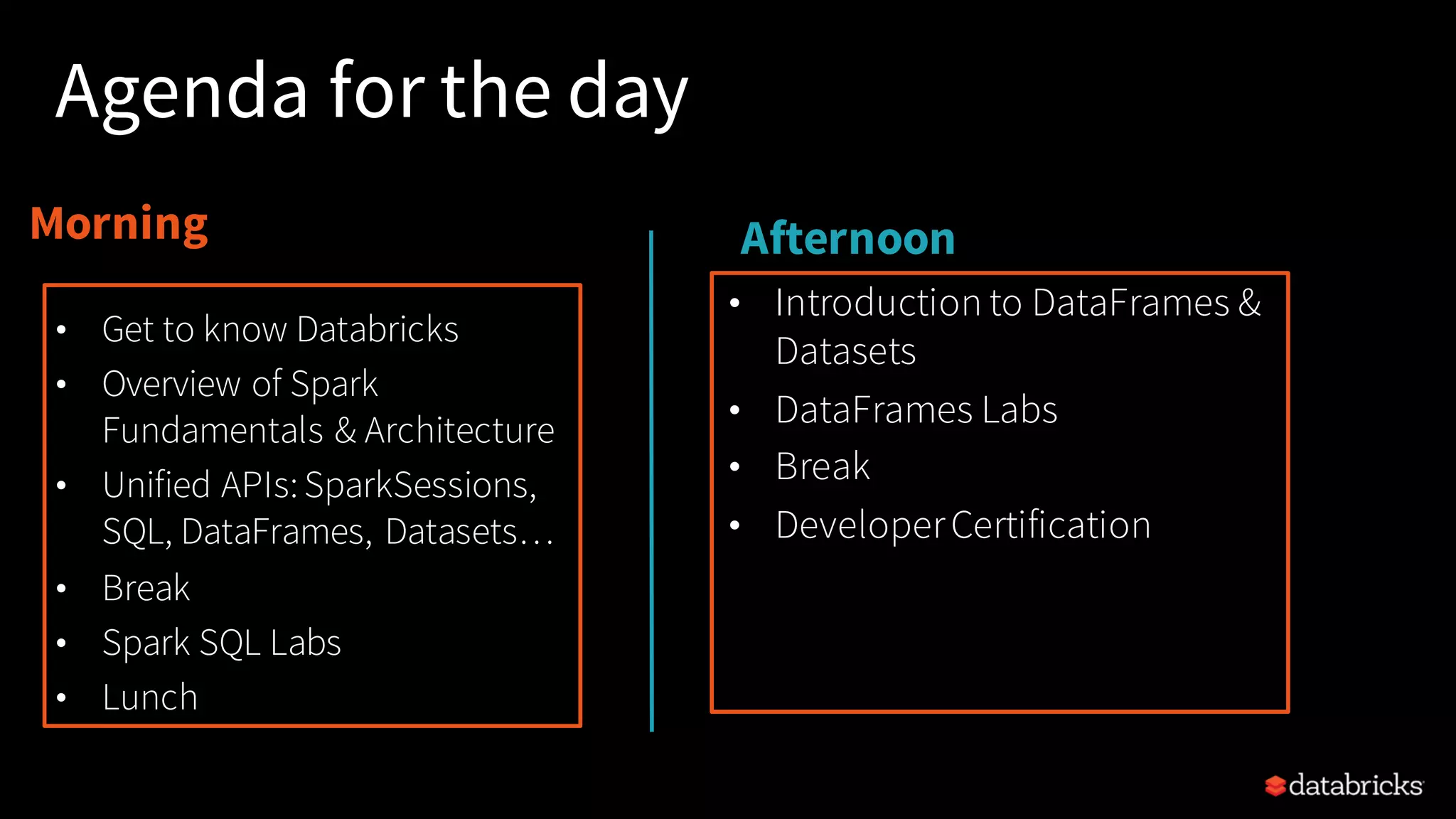 Morning Afternoon Agenda for the day • Introduction to DataFrames & Datasets • DataFrames Labs • Break • DeveloperCertification • Get to know Databricks • Overview of Spark Fundamentals & Architecture • Unified APIs:SparkSessions, SQL, DataFrames, Datasets… • Break • Spark SQL Labs • Lunch 