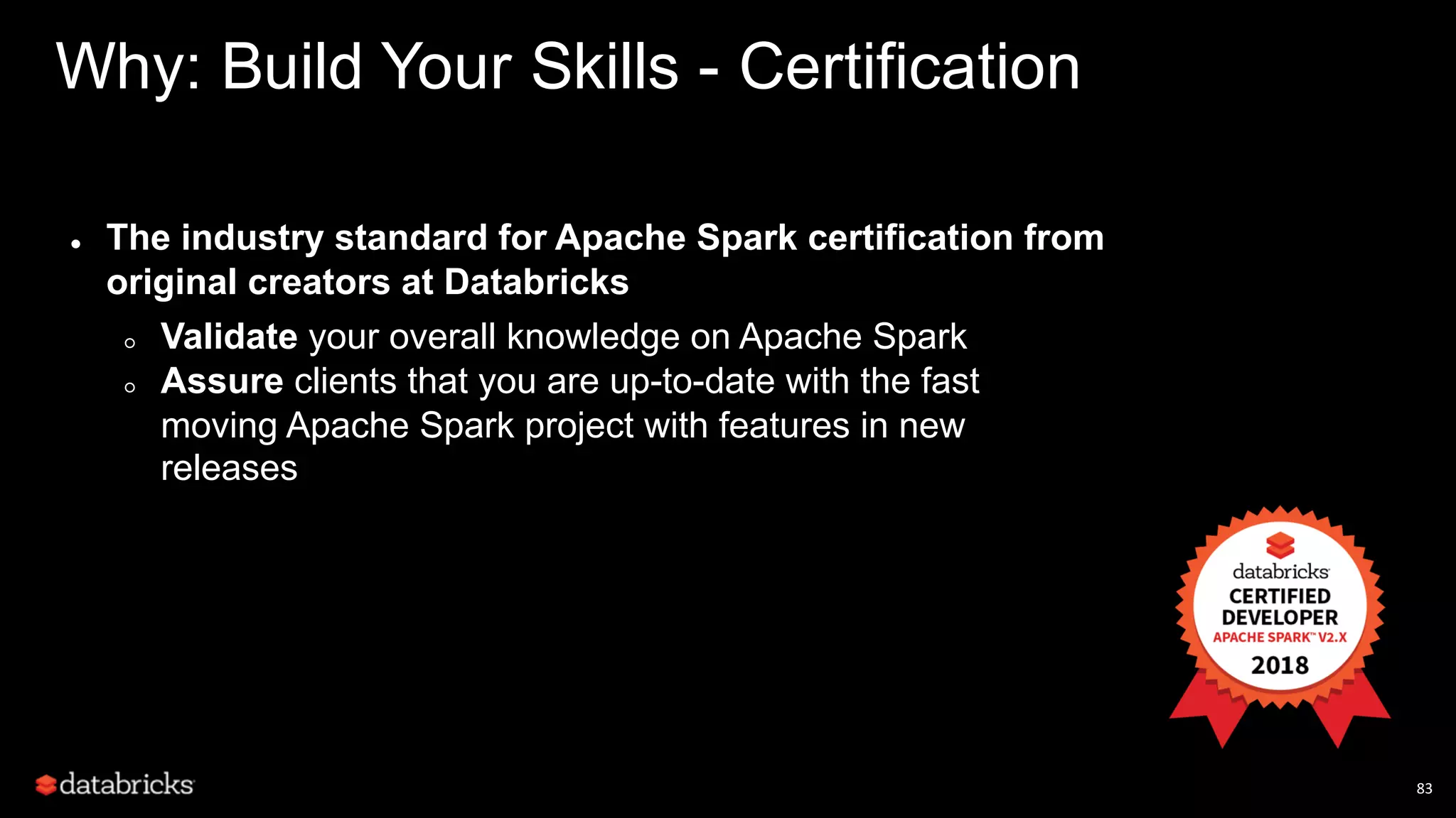83 Why: Build Your Skills - Certification ● The industry standard for Apache Spark certification from original creators at Databricks ○ Validate your overall knowledge on Apache Spark ○ Assure clients that you are up-to-date with the fast moving Apache Spark project with features in new releases 