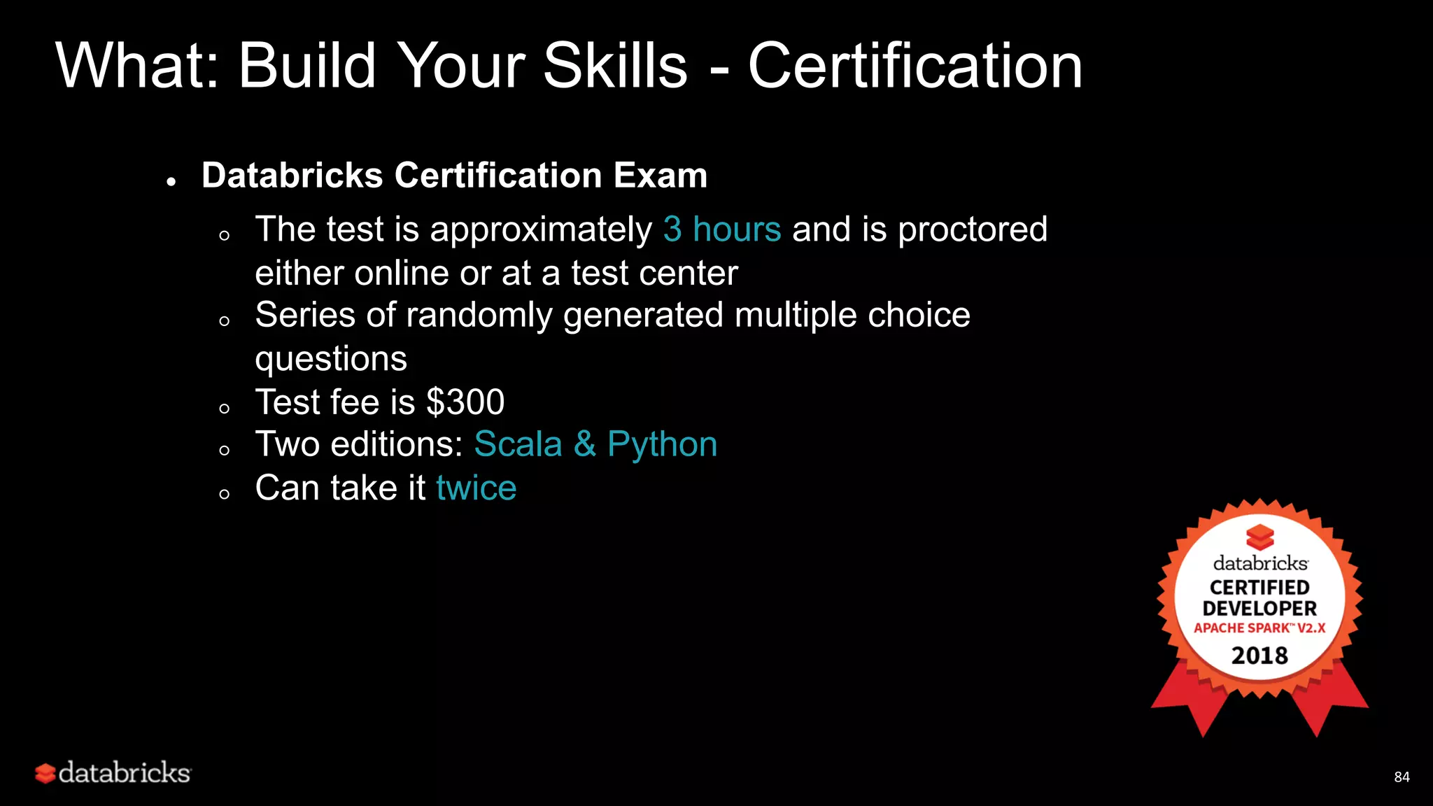 84 What: Build Your Skills - Certification ● Databricks Certification Exam ○ The test is approximately 3 hours and is proctored either online or at a test center ○ Series of randomly generated multiple choice questions ○ Test fee is $300 ○ Two editions: Scala & Python ○ Can take it twice 