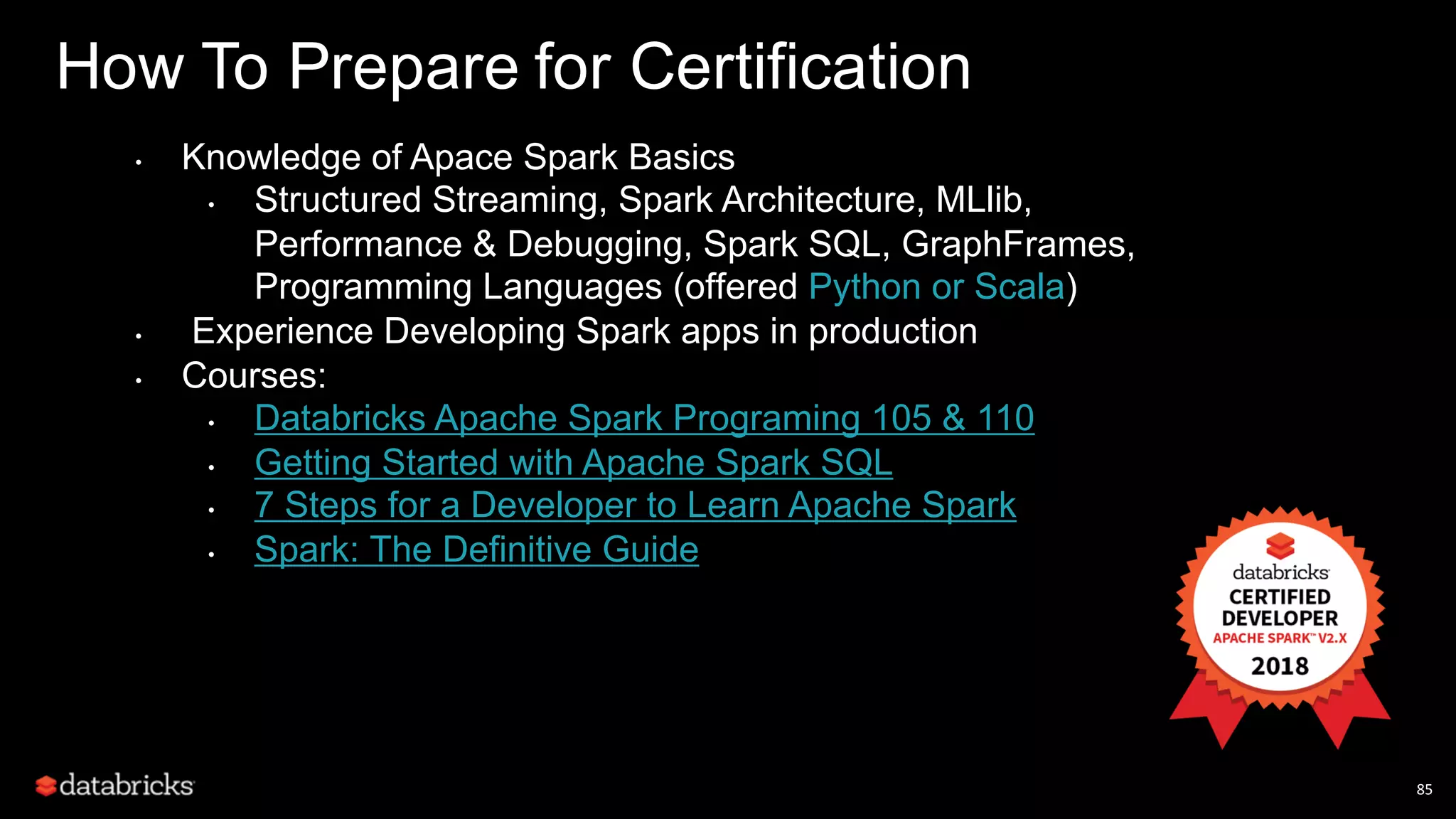 85 How To Prepare for Certification • Knowledge of Apace Spark Basics • Structured Streaming, Spark Architecture, MLlib, Performance & Debugging, Spark SQL, GraphFrames, Programming Languages (offered Python or Scala) • Experience Developing Spark apps in production • Courses: • Databricks Apache Spark Programing 105 & 110 • Getting Started with Apache Spark SQL • 7 Steps for a Developer to Learn Apache Spark • Spark: The Definitive Guide 