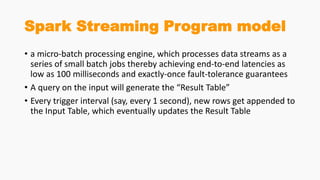 Spark Streaming Program model
• a micro-batch processing engine, which processes data streams as a
series of small batch jobs thereby achieving end-to-end latencies as
low as 100 milliseconds and exactly-once fault-tolerance guarantees
• A query on the input will generate the “Result Table”
• Every trigger interval (say, every 1 second), new rows get appended to
the Input Table, which eventually updates the Result Table
 